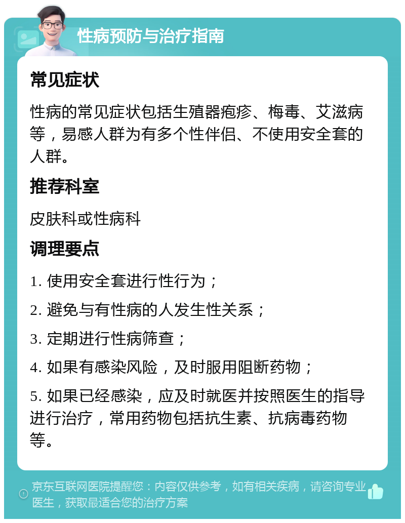 性病预防与治疗指南 常见症状 性病的常见症状包括生殖器疱疹、梅毒、艾滋病等，易感人群为有多个性伴侣、不使用安全套的人群。 推荐科室 皮肤科或性病科 调理要点 1. 使用安全套进行性行为； 2. 避免与有性病的人发生性关系； 3. 定期进行性病筛查； 4. 如果有感染风险，及时服用阻断药物； 5. 如果已经感染，应及时就医并按照医生的指导进行治疗，常用药物包括抗生素、抗病毒药物等。