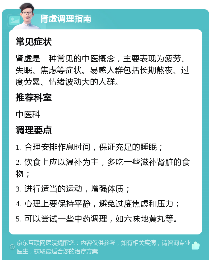 肾虚调理指南 常见症状 肾虚是一种常见的中医概念，主要表现为疲劳、失眠、焦虑等症状。易感人群包括长期熬夜、过度劳累、情绪波动大的人群。 推荐科室 中医科 调理要点 1. 合理安排作息时间，保证充足的睡眠； 2. 饮食上应以温补为主，多吃一些滋补肾脏的食物； 3. 进行适当的运动，增强体质； 4. 心理上要保持平静，避免过度焦虑和压力； 5. 可以尝试一些中药调理，如六味地黄丸等。