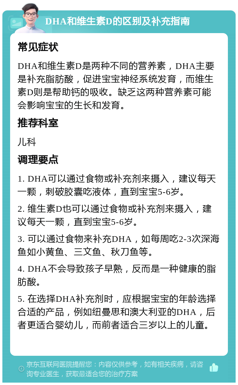 DHA和维生素D的区别及补充指南 常见症状 DHA和维生素D是两种不同的营养素，DHA主要是补充脂肪酸，促进宝宝神经系统发育，而维生素D则是帮助钙的吸收。缺乏这两种营养素可能会影响宝宝的生长和发育。 推荐科室 儿科 调理要点 1. DHA可以通过食物或补充剂来摄入，建议每天一颗，刺破胶囊吃液体，直到宝宝5-6岁。 2. 维生素D也可以通过食物或补充剂来摄入，建议每天一颗，直到宝宝5-6岁。 3. 可以通过食物来补充DHA，如每周吃2-3次深海鱼如小黄鱼、三文鱼、秋刀鱼等。 4. DHA不会导致孩子早熟，反而是一种健康的脂肪酸。 5. 在选择DHA补充剂时，应根据宝宝的年龄选择合适的产品，例如纽曼思和澳大利亚的DHA，后者更适合婴幼儿，而前者适合三岁以上的儿童。