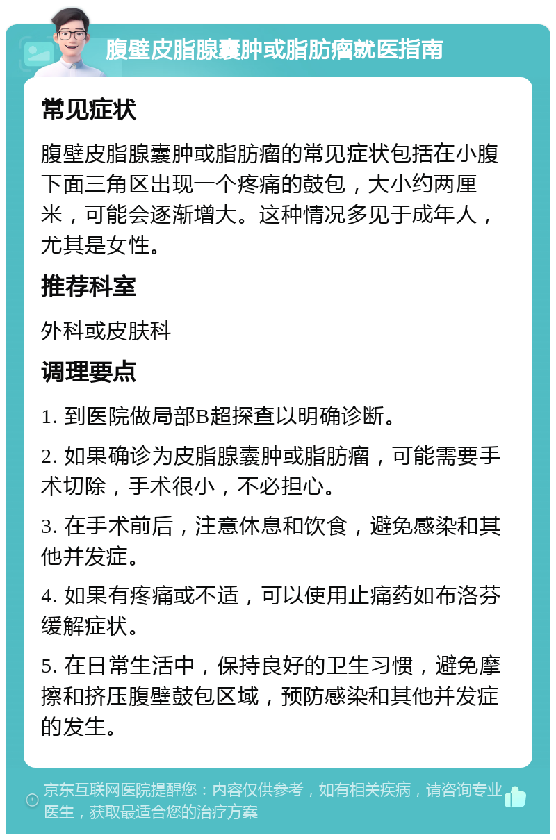 腹壁皮脂腺囊肿或脂肪瘤就医指南 常见症状 腹壁皮脂腺囊肿或脂肪瘤的常见症状包括在小腹下面三角区出现一个疼痛的鼓包，大小约两厘米，可能会逐渐增大。这种情况多见于成年人，尤其是女性。 推荐科室 外科或皮肤科 调理要点 1. 到医院做局部B超探查以明确诊断。 2. 如果确诊为皮脂腺囊肿或脂肪瘤，可能需要手术切除，手术很小，不必担心。 3. 在手术前后，注意休息和饮食，避免感染和其他并发症。 4. 如果有疼痛或不适，可以使用止痛药如布洛芬缓解症状。 5. 在日常生活中，保持良好的卫生习惯，避免摩擦和挤压腹壁鼓包区域，预防感染和其他并发症的发生。