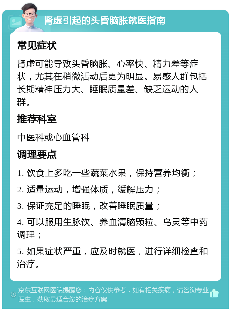 肾虚引起的头昏脑胀就医指南 常见症状 肾虚可能导致头昏脑胀、心率快、精力差等症状，尤其在稍微活动后更为明显。易感人群包括长期精神压力大、睡眠质量差、缺乏运动的人群。 推荐科室 中医科或心血管科 调理要点 1. 饮食上多吃一些蔬菜水果，保持营养均衡； 2. 适量运动，增强体质，缓解压力； 3. 保证充足的睡眠，改善睡眠质量； 4. 可以服用生脉饮、养血清脑颗粒、乌灵等中药调理； 5. 如果症状严重，应及时就医，进行详细检查和治疗。