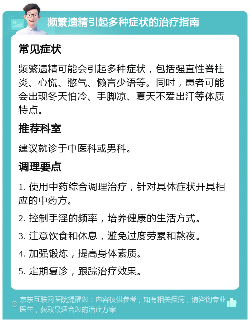 频繁遗精引起多种症状的治疗指南 常见症状 频繁遗精可能会引起多种症状，包括强直性脊柱炎、心慌、憋气、懒言少语等。同时，患者可能会出现冬天怕冷、手脚凉、夏天不爱出汗等体质特点。 推荐科室 建议就诊于中医科或男科。 调理要点 1. 使用中药综合调理治疗，针对具体症状开具相应的中药方。 2. 控制手淫的频率，培养健康的生活方式。 3. 注意饮食和休息，避免过度劳累和熬夜。 4. 加强锻炼，提高身体素质。 5. 定期复诊，跟踪治疗效果。