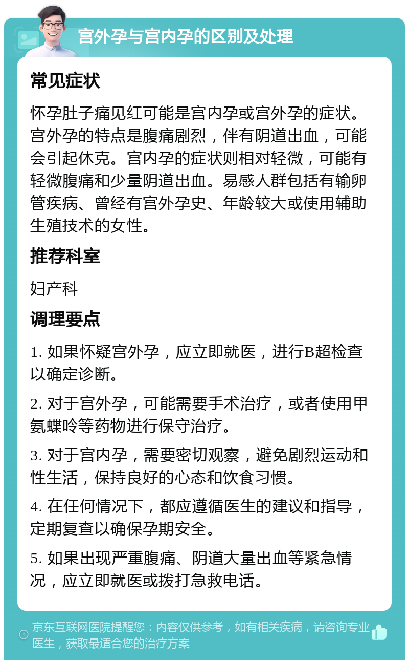 宫外孕与宫内孕的区别及处理 常见症状 怀孕肚子痛见红可能是宫内孕或宫外孕的症状。宫外孕的特点是腹痛剧烈，伴有阴道出血，可能会引起休克。宫内孕的症状则相对轻微，可能有轻微腹痛和少量阴道出血。易感人群包括有输卵管疾病、曾经有宫外孕史、年龄较大或使用辅助生殖技术的女性。 推荐科室 妇产科 调理要点 1. 如果怀疑宫外孕，应立即就医，进行B超检查以确定诊断。 2. 对于宫外孕，可能需要手术治疗，或者使用甲氨蝶呤等药物进行保守治疗。 3. 对于宫内孕，需要密切观察，避免剧烈运动和性生活，保持良好的心态和饮食习惯。 4. 在任何情况下，都应遵循医生的建议和指导，定期复查以确保孕期安全。 5. 如果出现严重腹痛、阴道大量出血等紧急情况，应立即就医或拨打急救电话。