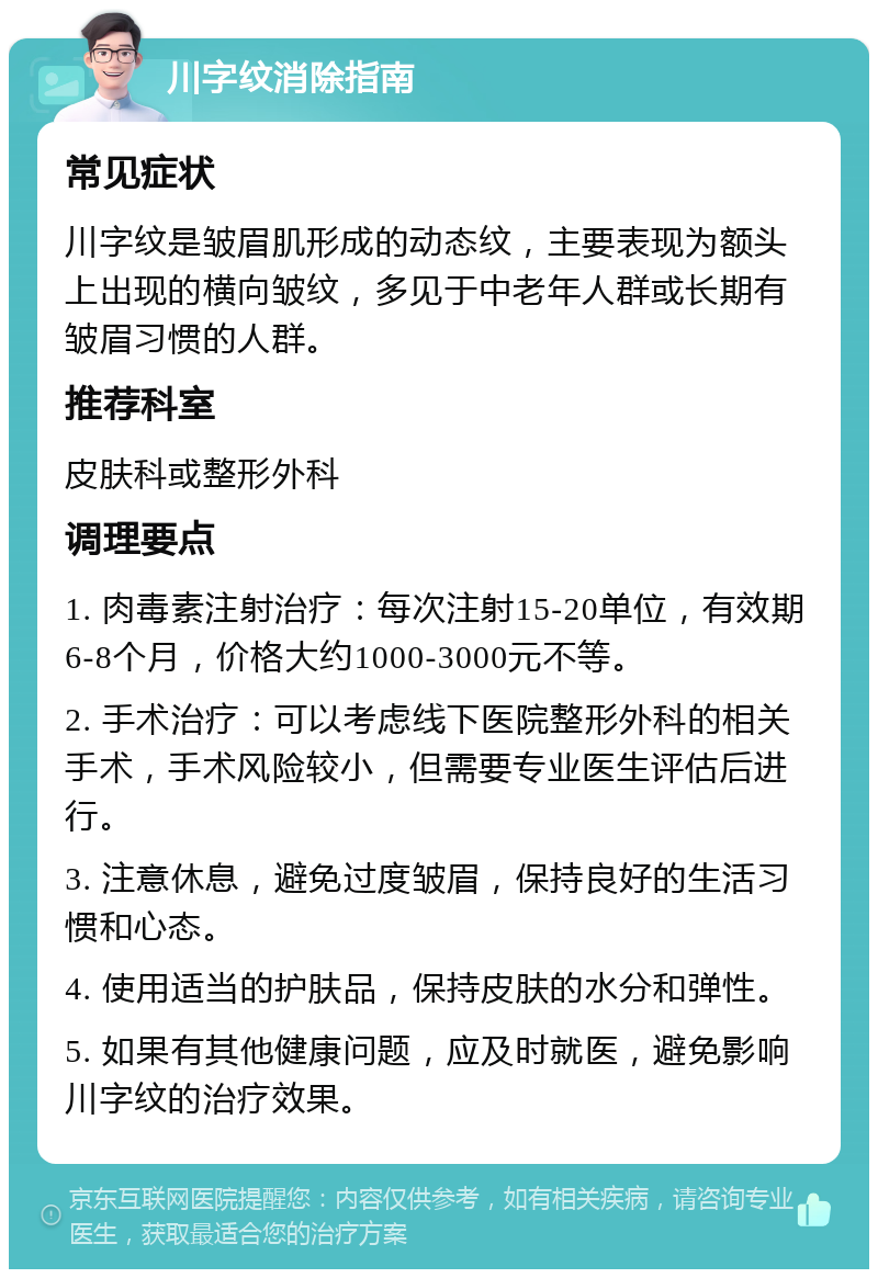 川字纹消除指南 常见症状 川字纹是皱眉肌形成的动态纹，主要表现为额头上出现的横向皱纹，多见于中老年人群或长期有皱眉习惯的人群。 推荐科室 皮肤科或整形外科 调理要点 1. 肉毒素注射治疗：每次注射15-20单位，有效期6-8个月，价格大约1000-3000元不等。 2. 手术治疗：可以考虑线下医院整形外科的相关手术，手术风险较小，但需要专业医生评估后进行。 3. 注意休息，避免过度皱眉，保持良好的生活习惯和心态。 4. 使用适当的护肤品，保持皮肤的水分和弹性。 5. 如果有其他健康问题，应及时就医，避免影响川字纹的治疗效果。