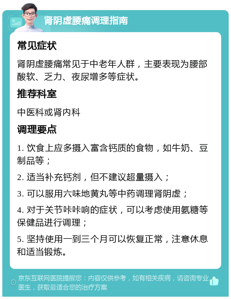 肾阴虚腰痛调理指南 常见症状 肾阴虚腰痛常见于中老年人群，主要表现为腰部酸软、乏力、夜尿增多等症状。 推荐科室 中医科或肾内科 调理要点 1. 饮食上应多摄入富含钙质的食物，如牛奶、豆制品等； 2. 适当补充钙剂，但不建议超量摄入； 3. 可以服用六味地黄丸等中药调理肾阴虚； 4. 对于关节咔咔响的症状，可以考虑使用氨糖等保健品进行调理； 5. 坚持使用一到三个月可以恢复正常，注意休息和适当锻炼。