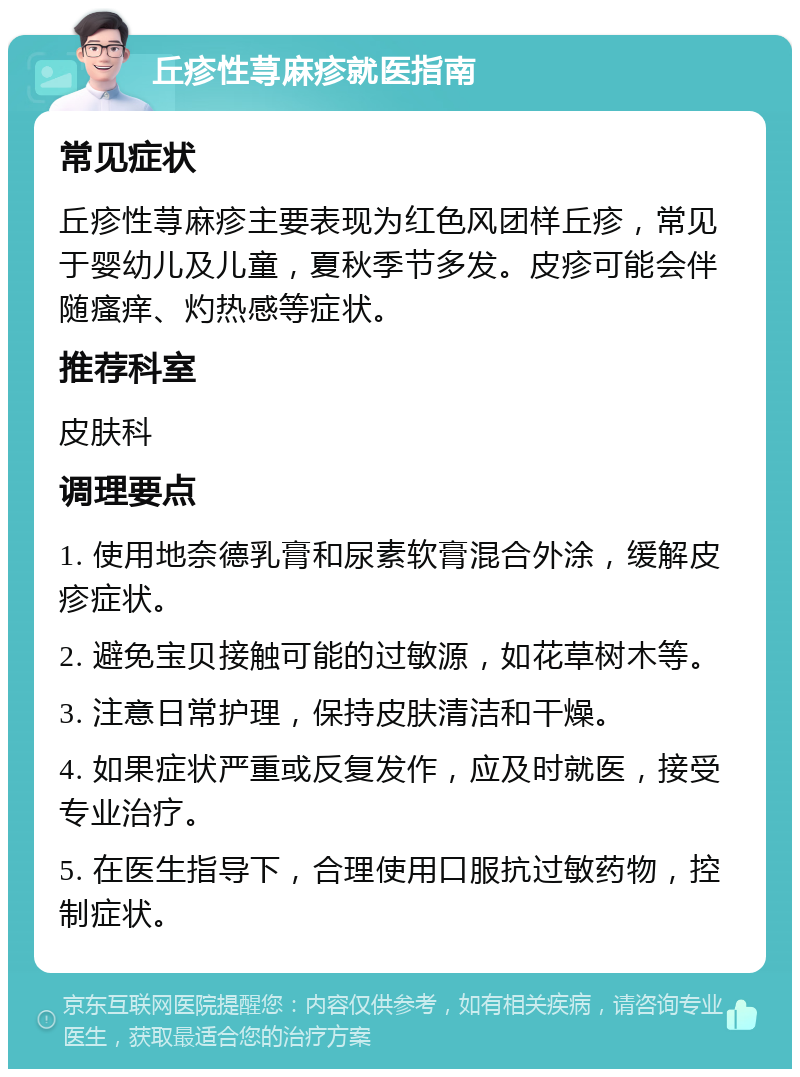 丘疹性荨麻疹就医指南 常见症状 丘疹性荨麻疹主要表现为红色风团样丘疹，常见于婴幼儿及儿童，夏秋季节多发。皮疹可能会伴随瘙痒、灼热感等症状。 推荐科室 皮肤科 调理要点 1. 使用地奈德乳膏和尿素软膏混合外涂，缓解皮疹症状。 2. 避免宝贝接触可能的过敏源，如花草树木等。 3. 注意日常护理，保持皮肤清洁和干燥。 4. 如果症状严重或反复发作，应及时就医，接受专业治疗。 5. 在医生指导下，合理使用口服抗过敏药物，控制症状。