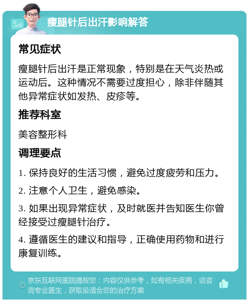 瘦腿针后出汗影响解答 常见症状 瘦腿针后出汗是正常现象，特别是在天气炎热或运动后。这种情况不需要过度担心，除非伴随其他异常症状如发热、皮疹等。 推荐科室 美容整形科 调理要点 1. 保持良好的生活习惯，避免过度疲劳和压力。 2. 注意个人卫生，避免感染。 3. 如果出现异常症状，及时就医并告知医生你曾经接受过瘦腿针治疗。 4. 遵循医生的建议和指导，正确使用药物和进行康复训练。