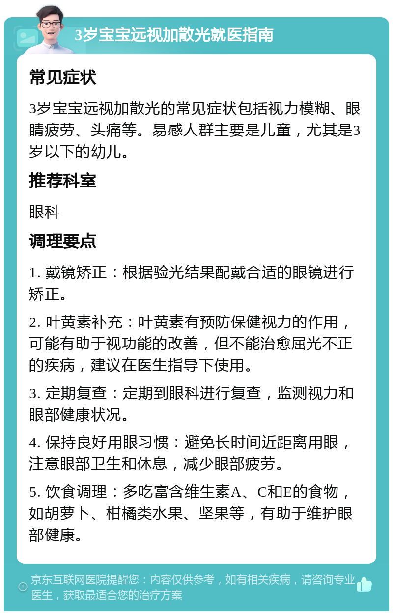 3岁宝宝远视加散光就医指南 常见症状 3岁宝宝远视加散光的常见症状包括视力模糊、眼睛疲劳、头痛等。易感人群主要是儿童，尤其是3岁以下的幼儿。 推荐科室 眼科 调理要点 1. 戴镜矫正：根据验光结果配戴合适的眼镜进行矫正。 2. 叶黄素补充：叶黄素有预防保健视力的作用，可能有助于视功能的改善，但不能治愈屈光不正的疾病，建议在医生指导下使用。 3. 定期复查：定期到眼科进行复查，监测视力和眼部健康状况。 4. 保持良好用眼习惯：避免长时间近距离用眼，注意眼部卫生和休息，减少眼部疲劳。 5. 饮食调理：多吃富含维生素A、C和E的食物，如胡萝卜、柑橘类水果、坚果等，有助于维护眼部健康。