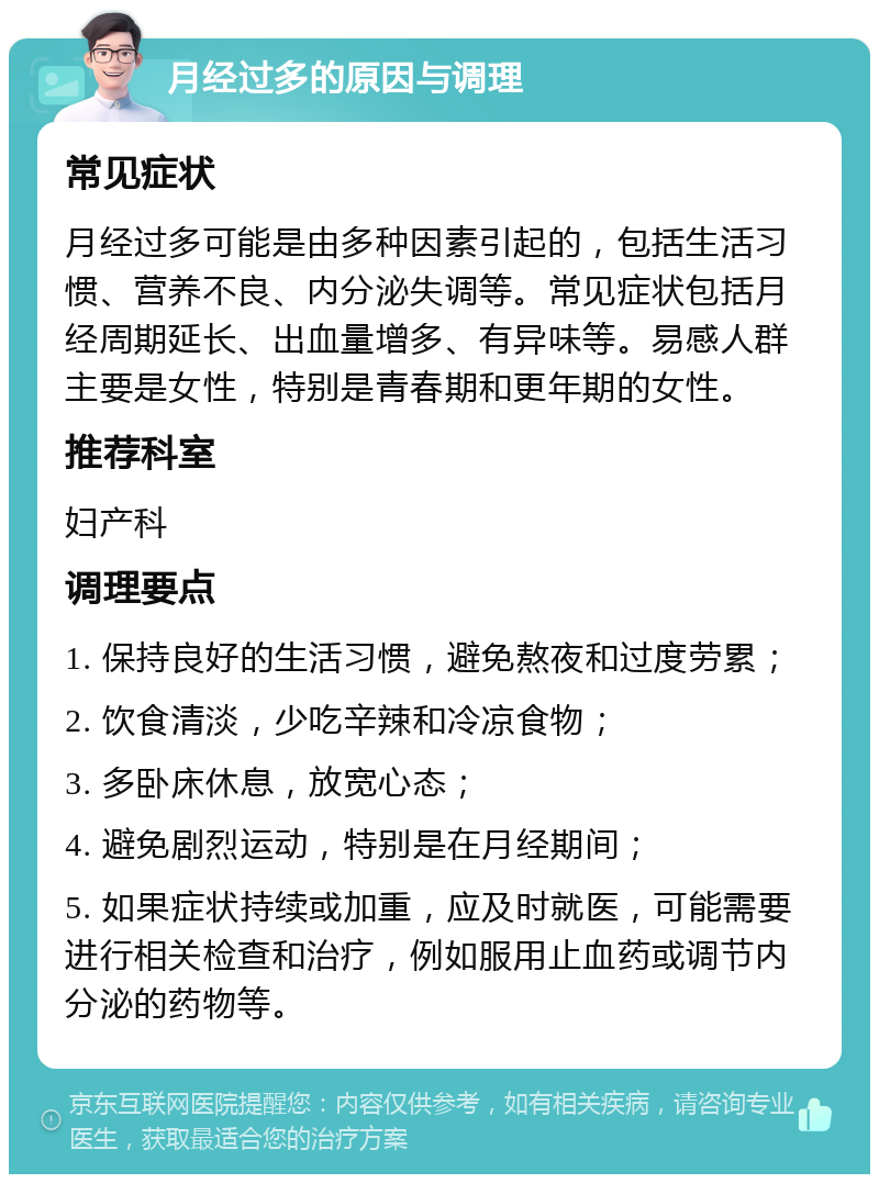 月经过多的原因与调理 常见症状 月经过多可能是由多种因素引起的，包括生活习惯、营养不良、内分泌失调等。常见症状包括月经周期延长、出血量增多、有异味等。易感人群主要是女性，特别是青春期和更年期的女性。 推荐科室 妇产科 调理要点 1. 保持良好的生活习惯，避免熬夜和过度劳累； 2. 饮食清淡，少吃辛辣和冷凉食物； 3. 多卧床休息，放宽心态； 4. 避免剧烈运动，特别是在月经期间； 5. 如果症状持续或加重，应及时就医，可能需要进行相关检查和治疗，例如服用止血药或调节内分泌的药物等。