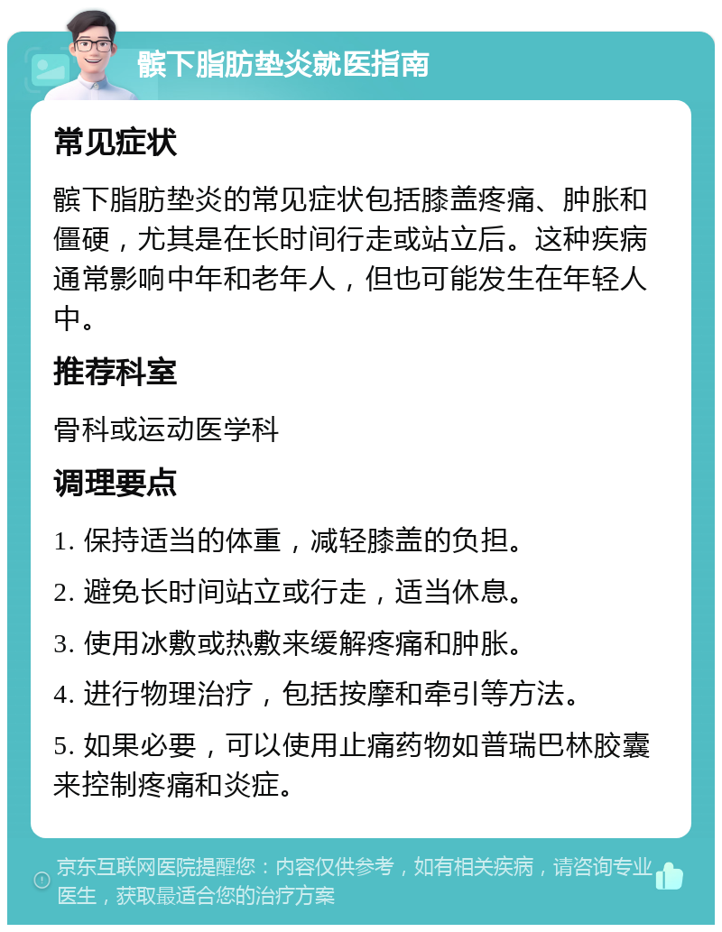 髌下脂肪垫炎就医指南 常见症状 髌下脂肪垫炎的常见症状包括膝盖疼痛、肿胀和僵硬，尤其是在长时间行走或站立后。这种疾病通常影响中年和老年人，但也可能发生在年轻人中。 推荐科室 骨科或运动医学科 调理要点 1. 保持适当的体重，减轻膝盖的负担。 2. 避免长时间站立或行走，适当休息。 3. 使用冰敷或热敷来缓解疼痛和肿胀。 4. 进行物理治疗，包括按摩和牵引等方法。 5. 如果必要，可以使用止痛药物如普瑞巴林胶囊来控制疼痛和炎症。