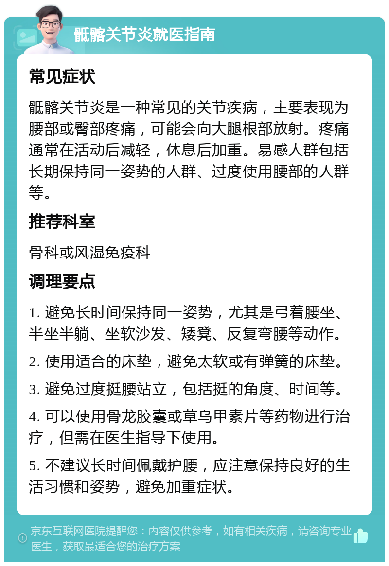 骶髂关节炎就医指南 常见症状 骶髂关节炎是一种常见的关节疾病，主要表现为腰部或臀部疼痛，可能会向大腿根部放射。疼痛通常在活动后减轻，休息后加重。易感人群包括长期保持同一姿势的人群、过度使用腰部的人群等。 推荐科室 骨科或风湿免疫科 调理要点 1. 避免长时间保持同一姿势，尤其是弓着腰坐、半坐半躺、坐软沙发、矮凳、反复弯腰等动作。 2. 使用适合的床垫，避免太软或有弹簧的床垫。 3. 避免过度挺腰站立，包括挺的角度、时间等。 4. 可以使用骨龙胶囊或草乌甲素片等药物进行治疗，但需在医生指导下使用。 5. 不建议长时间佩戴护腰，应注意保持良好的生活习惯和姿势，避免加重症状。