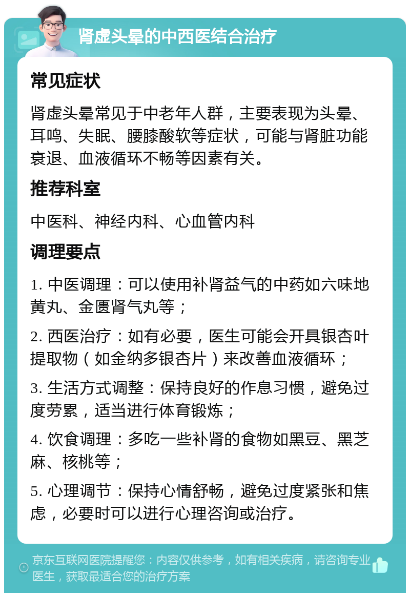 肾虚头晕的中西医结合治疗 常见症状 肾虚头晕常见于中老年人群，主要表现为头晕、耳鸣、失眠、腰膝酸软等症状，可能与肾脏功能衰退、血液循环不畅等因素有关。 推荐科室 中医科、神经内科、心血管内科 调理要点 1. 中医调理：可以使用补肾益气的中药如六味地黄丸、金匮肾气丸等； 2. 西医治疗：如有必要，医生可能会开具银杏叶提取物（如金纳多银杏片）来改善血液循环； 3. 生活方式调整：保持良好的作息习惯，避免过度劳累，适当进行体育锻炼； 4. 饮食调理：多吃一些补肾的食物如黑豆、黑芝麻、核桃等； 5. 心理调节：保持心情舒畅，避免过度紧张和焦虑，必要时可以进行心理咨询或治疗。