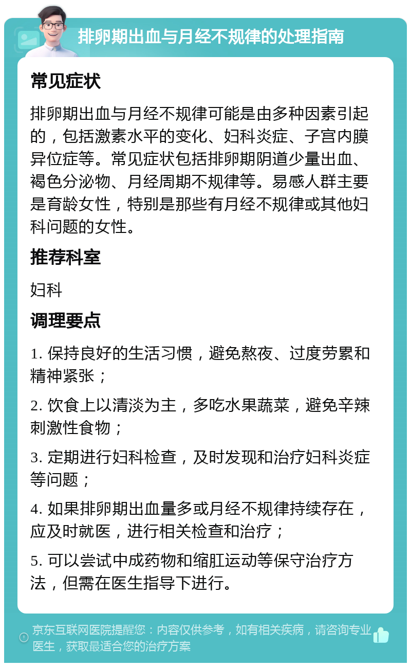 排卵期出血与月经不规律的处理指南 常见症状 排卵期出血与月经不规律可能是由多种因素引起的，包括激素水平的变化、妇科炎症、子宫内膜异位症等。常见症状包括排卵期阴道少量出血、褐色分泌物、月经周期不规律等。易感人群主要是育龄女性，特别是那些有月经不规律或其他妇科问题的女性。 推荐科室 妇科 调理要点 1. 保持良好的生活习惯，避免熬夜、过度劳累和精神紧张； 2. 饮食上以清淡为主，多吃水果蔬菜，避免辛辣刺激性食物； 3. 定期进行妇科检查，及时发现和治疗妇科炎症等问题； 4. 如果排卵期出血量多或月经不规律持续存在，应及时就医，进行相关检查和治疗； 5. 可以尝试中成药物和缩肛运动等保守治疗方法，但需在医生指导下进行。