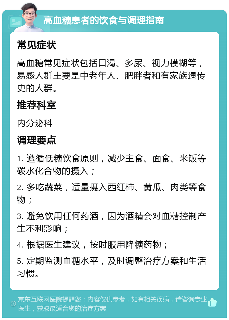 高血糖患者的饮食与调理指南 常见症状 高血糖常见症状包括口渴、多尿、视力模糊等，易感人群主要是中老年人、肥胖者和有家族遗传史的人群。 推荐科室 内分泌科 调理要点 1. 遵循低糖饮食原则，减少主食、面食、米饭等碳水化合物的摄入； 2. 多吃蔬菜，适量摄入西红柿、黄瓜、肉类等食物； 3. 避免饮用任何药酒，因为酒精会对血糖控制产生不利影响； 4. 根据医生建议，按时服用降糖药物； 5. 定期监测血糖水平，及时调整治疗方案和生活习惯。