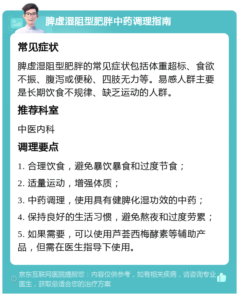 脾虚湿阻型肥胖中药调理指南 常见症状 脾虚湿阻型肥胖的常见症状包括体重超标、食欲不振、腹泻或便秘、四肢无力等。易感人群主要是长期饮食不规律、缺乏运动的人群。 推荐科室 中医内科 调理要点 1. 合理饮食，避免暴饮暴食和过度节食； 2. 适量运动，增强体质； 3. 中药调理，使用具有健脾化湿功效的中药； 4. 保持良好的生活习惯，避免熬夜和过度劳累； 5. 如果需要，可以使用芦荟西梅酵素等辅助产品，但需在医生指导下使用。