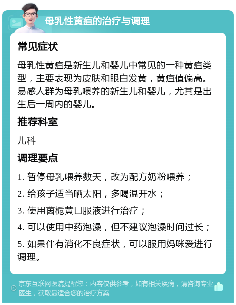 母乳性黄疸的治疗与调理 常见症状 母乳性黄疸是新生儿和婴儿中常见的一种黄疸类型，主要表现为皮肤和眼白发黄，黄疸值偏高。易感人群为母乳喂养的新生儿和婴儿，尤其是出生后一周内的婴儿。 推荐科室 儿科 调理要点 1. 暂停母乳喂养数天，改为配方奶粉喂养； 2. 给孩子适当晒太阳，多喝温开水； 3. 使用茵栀黄口服液进行治疗； 4. 可以使用中药泡澡，但不建议泡澡时间过长； 5. 如果伴有消化不良症状，可以服用妈咪爱进行调理。