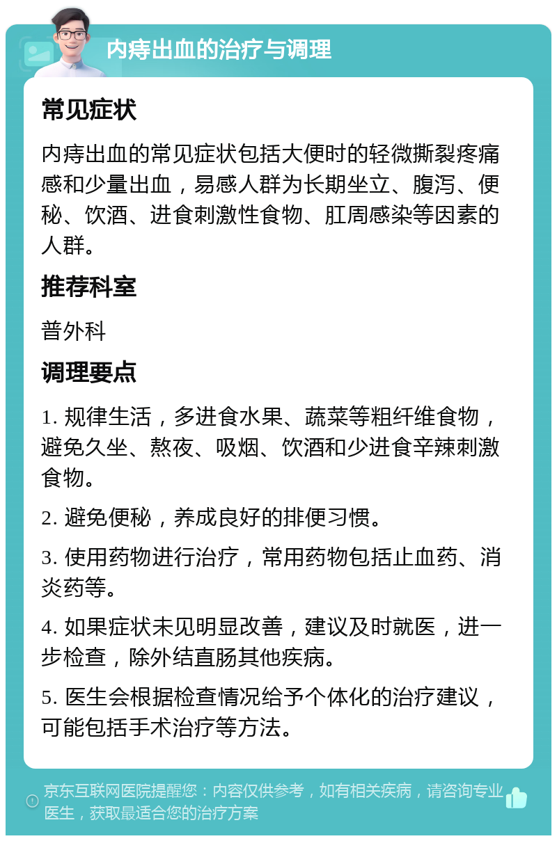 内痔出血的治疗与调理 常见症状 内痔出血的常见症状包括大便时的轻微撕裂疼痛感和少量出血，易感人群为长期坐立、腹泻、便秘、饮酒、进食刺激性食物、肛周感染等因素的人群。 推荐科室 普外科 调理要点 1. 规律生活，多进食水果、蔬菜等粗纤维食物，避免久坐、熬夜、吸烟、饮酒和少进食辛辣刺激食物。 2. 避免便秘，养成良好的排便习惯。 3. 使用药物进行治疗，常用药物包括止血药、消炎药等。 4. 如果症状未见明显改善，建议及时就医，进一步检查，除外结直肠其他疾病。 5. 医生会根据检查情况给予个体化的治疗建议，可能包括手术治疗等方法。