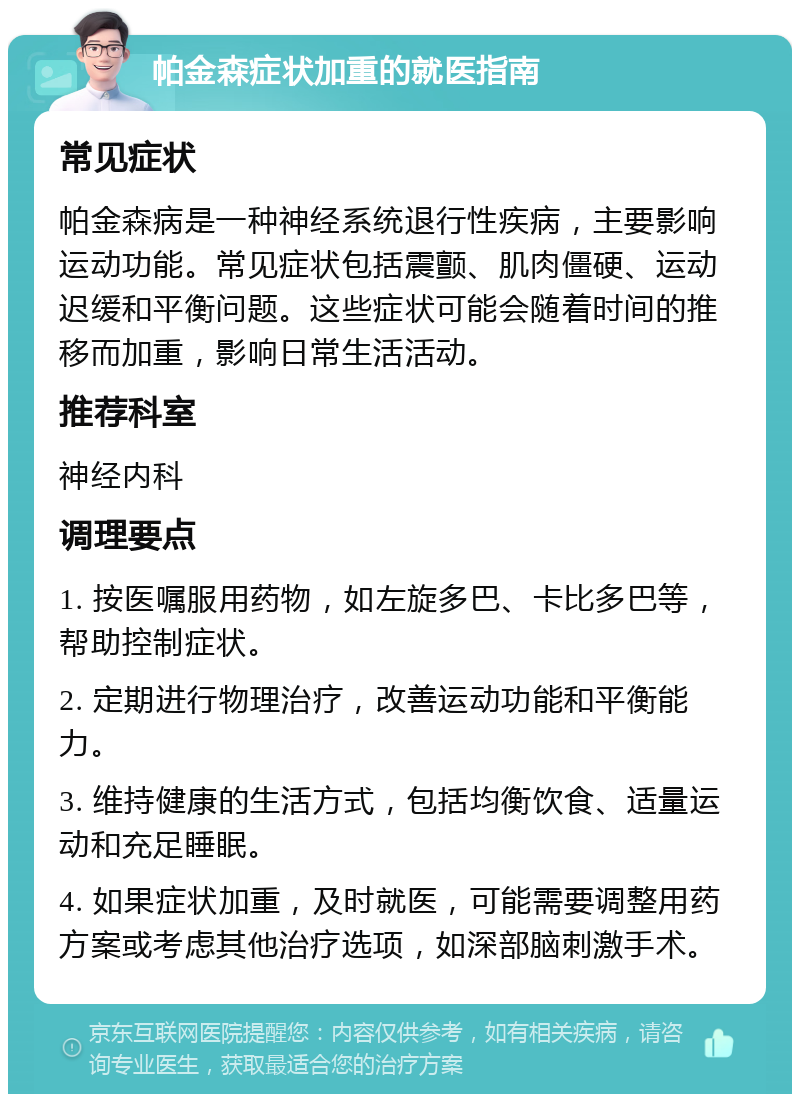 帕金森症状加重的就医指南 常见症状 帕金森病是一种神经系统退行性疾病，主要影响运动功能。常见症状包括震颤、肌肉僵硬、运动迟缓和平衡问题。这些症状可能会随着时间的推移而加重，影响日常生活活动。 推荐科室 神经内科 调理要点 1. 按医嘱服用药物，如左旋多巴、卡比多巴等，帮助控制症状。 2. 定期进行物理治疗，改善运动功能和平衡能力。 3. 维持健康的生活方式，包括均衡饮食、适量运动和充足睡眠。 4. 如果症状加重，及时就医，可能需要调整用药方案或考虑其他治疗选项，如深部脑刺激手术。