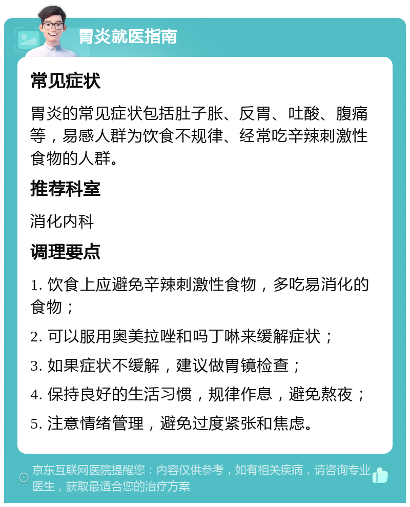 胃炎就医指南 常见症状 胃炎的常见症状包括肚子胀、反胃、吐酸、腹痛等，易感人群为饮食不规律、经常吃辛辣刺激性食物的人群。 推荐科室 消化内科 调理要点 1. 饮食上应避免辛辣刺激性食物，多吃易消化的食物； 2. 可以服用奥美拉唑和吗丁啉来缓解症状； 3. 如果症状不缓解，建议做胃镜检查； 4. 保持良好的生活习惯，规律作息，避免熬夜； 5. 注意情绪管理，避免过度紧张和焦虑。