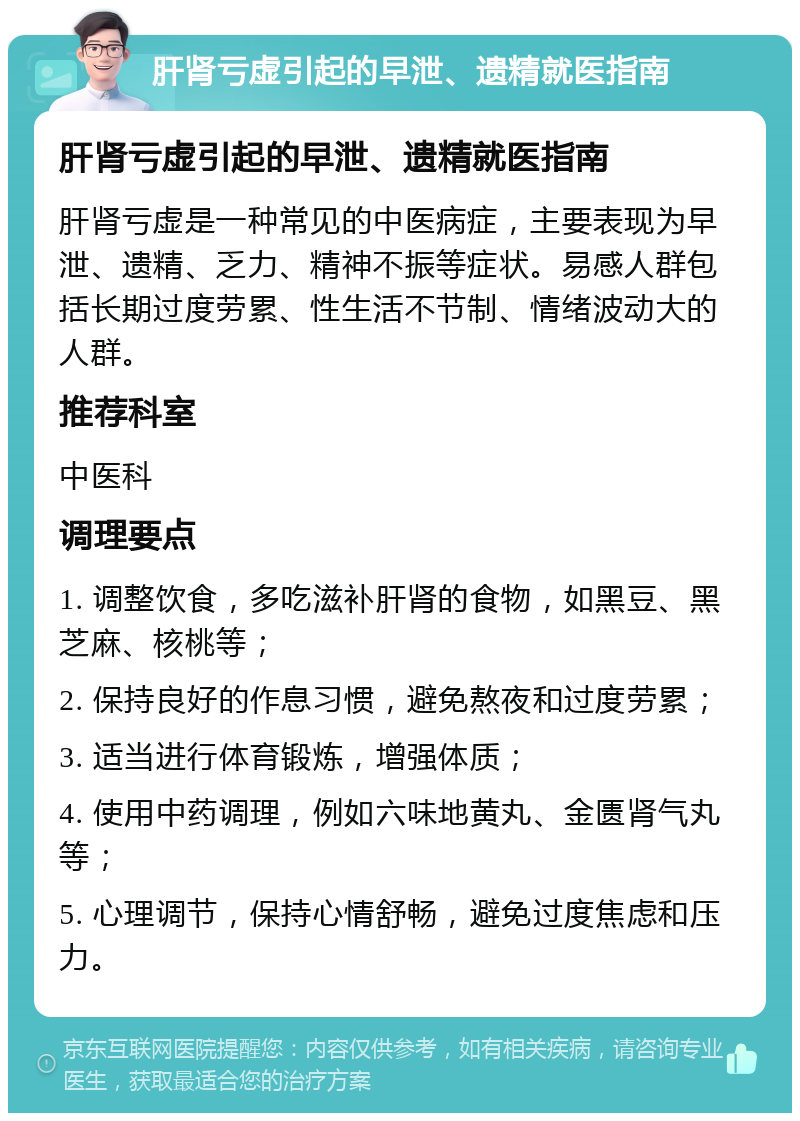 肝肾亏虚引起的早泄、遗精就医指南 肝肾亏虚引起的早泄、遗精就医指南 肝肾亏虚是一种常见的中医病症，主要表现为早泄、遗精、乏力、精神不振等症状。易感人群包括长期过度劳累、性生活不节制、情绪波动大的人群。 推荐科室 中医科 调理要点 1. 调整饮食，多吃滋补肝肾的食物，如黑豆、黑芝麻、核桃等； 2. 保持良好的作息习惯，避免熬夜和过度劳累； 3. 适当进行体育锻炼，增强体质； 4. 使用中药调理，例如六味地黄丸、金匮肾气丸等； 5. 心理调节，保持心情舒畅，避免过度焦虑和压力。