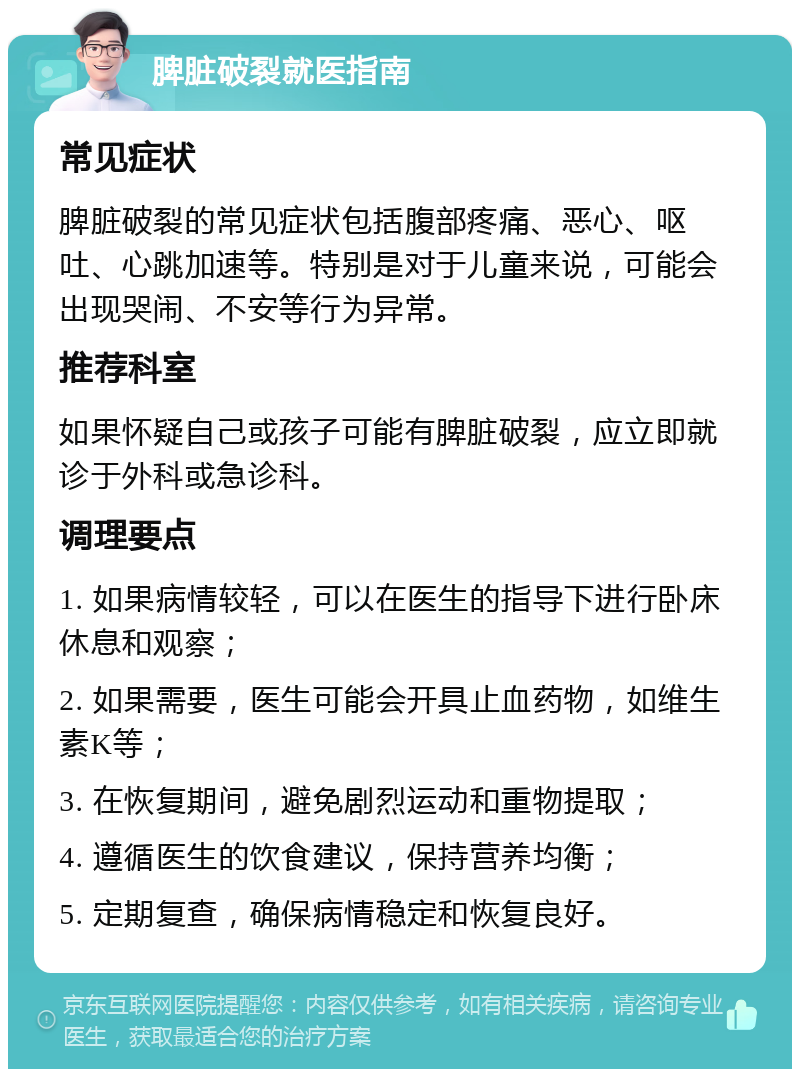 脾脏破裂就医指南 常见症状 脾脏破裂的常见症状包括腹部疼痛、恶心、呕吐、心跳加速等。特别是对于儿童来说，可能会出现哭闹、不安等行为异常。 推荐科室 如果怀疑自己或孩子可能有脾脏破裂，应立即就诊于外科或急诊科。 调理要点 1. 如果病情较轻，可以在医生的指导下进行卧床休息和观察； 2. 如果需要，医生可能会开具止血药物，如维生素K等； 3. 在恢复期间，避免剧烈运动和重物提取； 4. 遵循医生的饮食建议，保持营养均衡； 5. 定期复查，确保病情稳定和恢复良好。