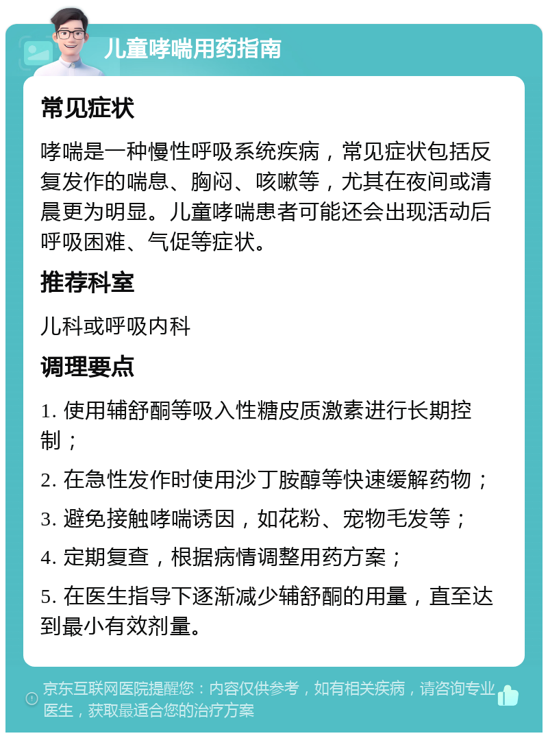 儿童哮喘用药指南 常见症状 哮喘是一种慢性呼吸系统疾病，常见症状包括反复发作的喘息、胸闷、咳嗽等，尤其在夜间或清晨更为明显。儿童哮喘患者可能还会出现活动后呼吸困难、气促等症状。 推荐科室 儿科或呼吸内科 调理要点 1. 使用辅舒酮等吸入性糖皮质激素进行长期控制； 2. 在急性发作时使用沙丁胺醇等快速缓解药物； 3. 避免接触哮喘诱因，如花粉、宠物毛发等； 4. 定期复查，根据病情调整用药方案； 5. 在医生指导下逐渐减少辅舒酮的用量，直至达到最小有效剂量。