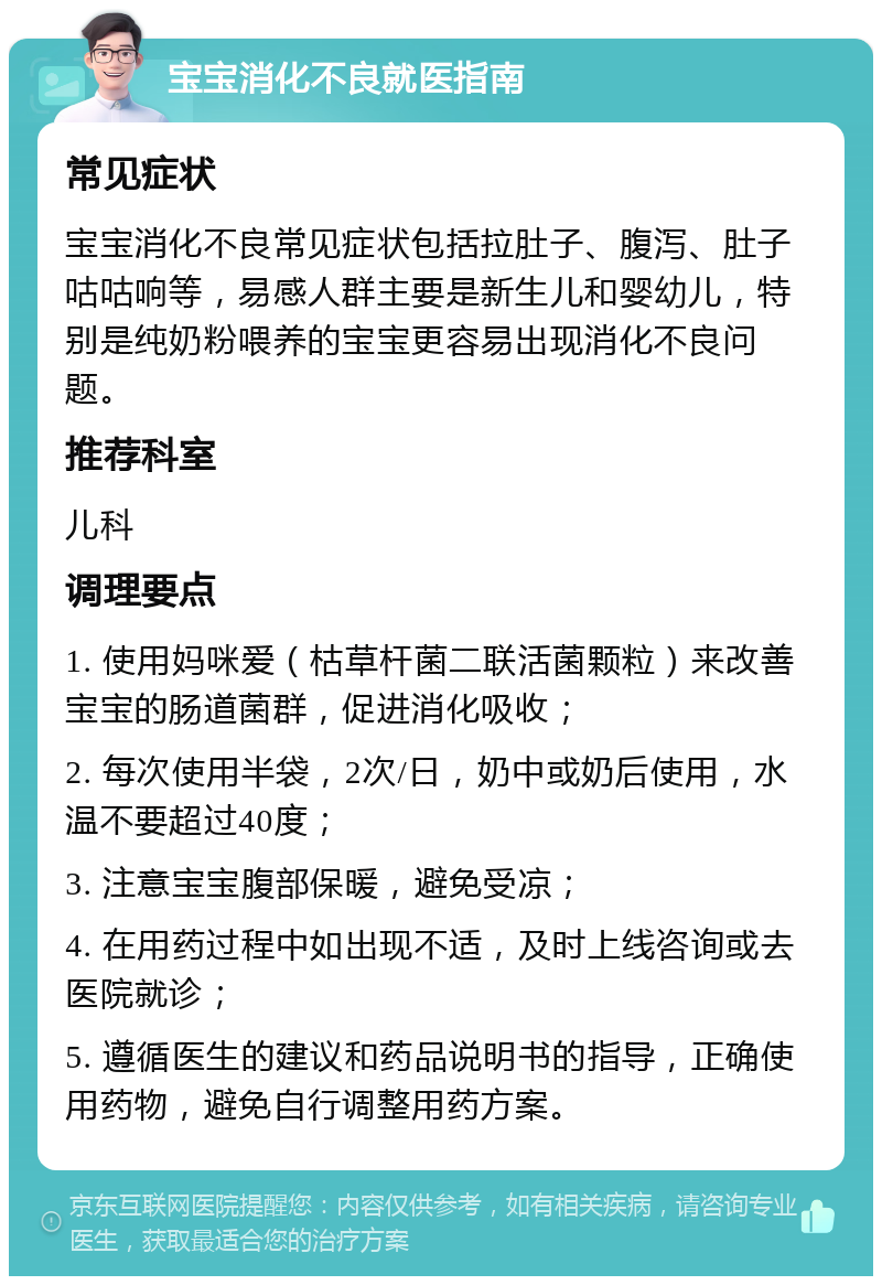 宝宝消化不良就医指南 常见症状 宝宝消化不良常见症状包括拉肚子、腹泻、肚子咕咕响等，易感人群主要是新生儿和婴幼儿，特别是纯奶粉喂养的宝宝更容易出现消化不良问题。 推荐科室 儿科 调理要点 1. 使用妈咪爱（枯草杆菌二联活菌颗粒）来改善宝宝的肠道菌群，促进消化吸收； 2. 每次使用半袋，2次/日，奶中或奶后使用，水温不要超过40度； 3. 注意宝宝腹部保暖，避免受凉； 4. 在用药过程中如出现不适，及时上线咨询或去医院就诊； 5. 遵循医生的建议和药品说明书的指导，正确使用药物，避免自行调整用药方案。