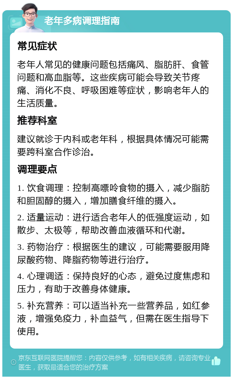 老年多病调理指南 常见症状 老年人常见的健康问题包括痛风、脂肪肝、食管问题和高血脂等。这些疾病可能会导致关节疼痛、消化不良、呼吸困难等症状，影响老年人的生活质量。 推荐科室 建议就诊于内科或老年科，根据具体情况可能需要跨科室合作诊治。 调理要点 1. 饮食调理：控制高嘌呤食物的摄入，减少脂肪和胆固醇的摄入，增加膳食纤维的摄入。 2. 适量运动：进行适合老年人的低强度运动，如散步、太极等，帮助改善血液循环和代谢。 3. 药物治疗：根据医生的建议，可能需要服用降尿酸药物、降脂药物等进行治疗。 4. 心理调适：保持良好的心态，避免过度焦虑和压力，有助于改善身体健康。 5. 补充营养：可以适当补充一些营养品，如红参液，增强免疫力，补血益气，但需在医生指导下使用。