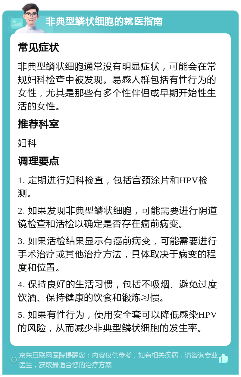 非典型鳞状细胞的就医指南 常见症状 非典型鳞状细胞通常没有明显症状，可能会在常规妇科检查中被发现。易感人群包括有性行为的女性，尤其是那些有多个性伴侣或早期开始性生活的女性。 推荐科室 妇科 调理要点 1. 定期进行妇科检查，包括宫颈涂片和HPV检测。 2. 如果发现非典型鳞状细胞，可能需要进行阴道镜检查和活检以确定是否存在癌前病变。 3. 如果活检结果显示有癌前病变，可能需要进行手术治疗或其他治疗方法，具体取决于病变的程度和位置。 4. 保持良好的生活习惯，包括不吸烟、避免过度饮酒、保持健康的饮食和锻炼习惯。 5. 如果有性行为，使用安全套可以降低感染HPV的风险，从而减少非典型鳞状细胞的发生率。