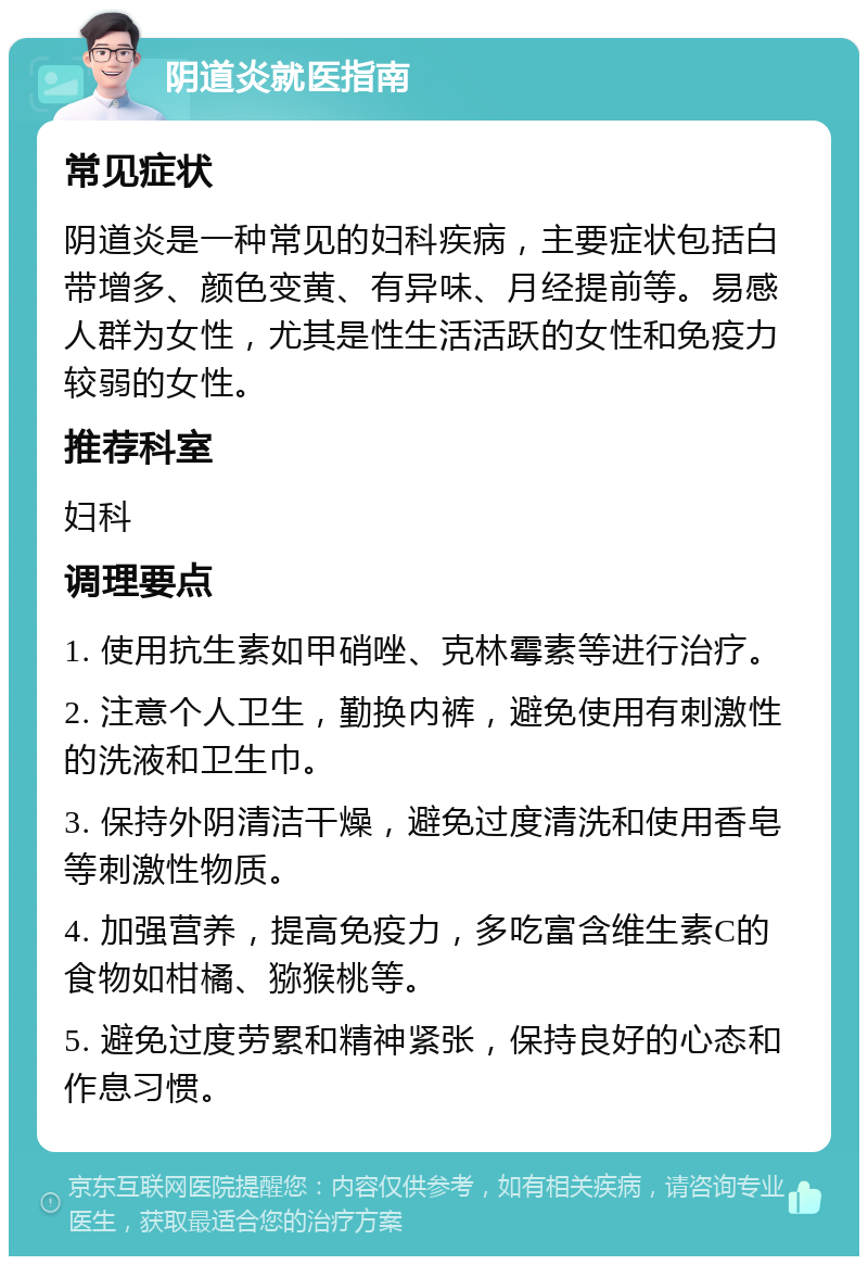 阴道炎就医指南 常见症状 阴道炎是一种常见的妇科疾病，主要症状包括白带增多、颜色变黄、有异味、月经提前等。易感人群为女性，尤其是性生活活跃的女性和免疫力较弱的女性。 推荐科室 妇科 调理要点 1. 使用抗生素如甲硝唑、克林霉素等进行治疗。 2. 注意个人卫生，勤换内裤，避免使用有刺激性的洗液和卫生巾。 3. 保持外阴清洁干燥，避免过度清洗和使用香皂等刺激性物质。 4. 加强营养，提高免疫力，多吃富含维生素C的食物如柑橘、猕猴桃等。 5. 避免过度劳累和精神紧张，保持良好的心态和作息习惯。