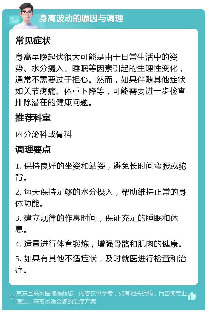 身高波动的原因与调理 常见症状 身高早晚起伏很大可能是由于日常生活中的姿势、水分摄入、睡眠等因素引起的生理性变化，通常不需要过于担心。然而，如果伴随其他症状如关节疼痛、体重下降等，可能需要进一步检查排除潜在的健康问题。 推荐科室 内分泌科或骨科 调理要点 1. 保持良好的坐姿和站姿，避免长时间弯腰或驼背。 2. 每天保持足够的水分摄入，帮助维持正常的身体功能。 3. 建立规律的作息时间，保证充足的睡眠和休息。 4. 适量进行体育锻炼，增强骨骼和肌肉的健康。 5. 如果有其他不适症状，及时就医进行检查和治疗。