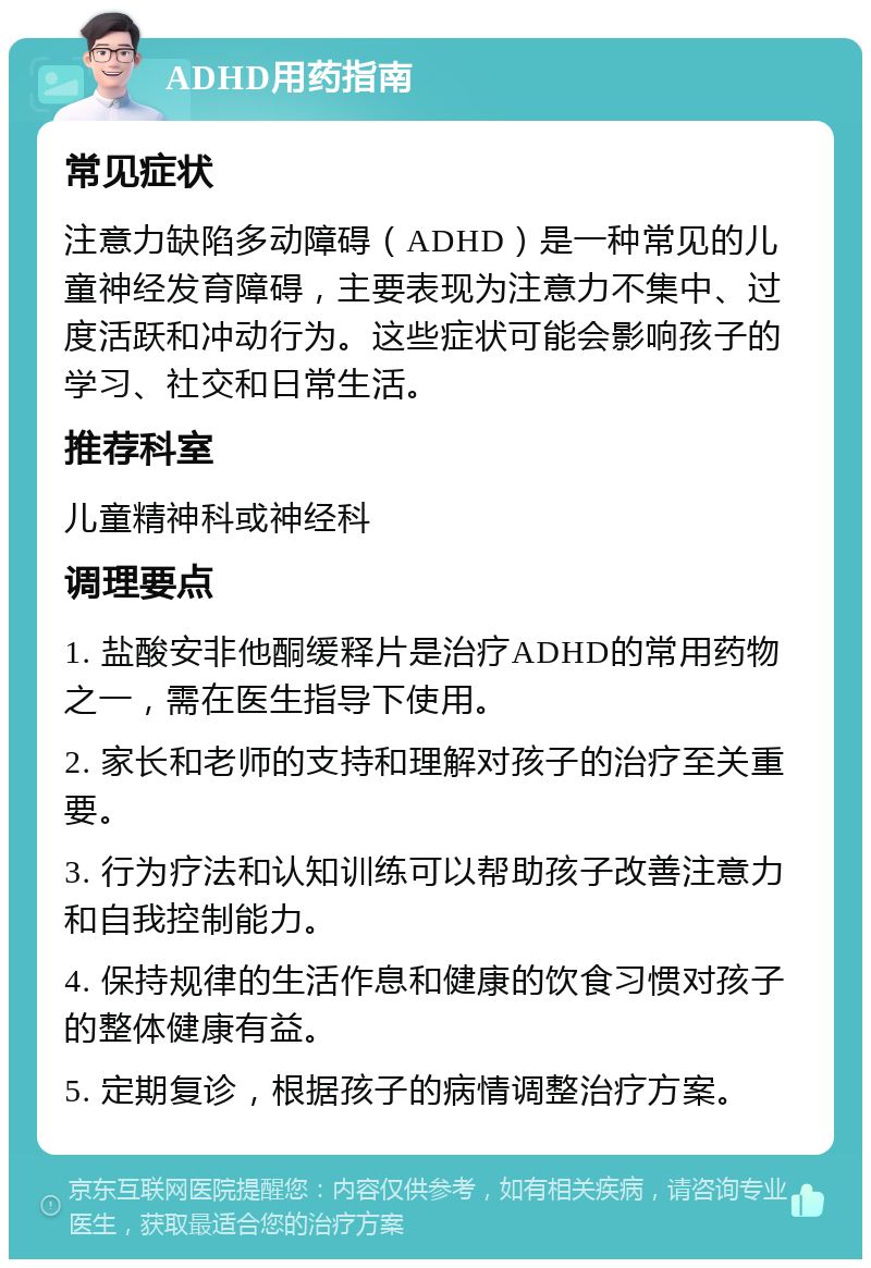 ADHD用药指南 常见症状 注意力缺陷多动障碍（ADHD）是一种常见的儿童神经发育障碍，主要表现为注意力不集中、过度活跃和冲动行为。这些症状可能会影响孩子的学习、社交和日常生活。 推荐科室 儿童精神科或神经科 调理要点 1. 盐酸安非他酮缓释片是治疗ADHD的常用药物之一，需在医生指导下使用。 2. 家长和老师的支持和理解对孩子的治疗至关重要。 3. 行为疗法和认知训练可以帮助孩子改善注意力和自我控制能力。 4. 保持规律的生活作息和健康的饮食习惯对孩子的整体健康有益。 5. 定期复诊，根据孩子的病情调整治疗方案。