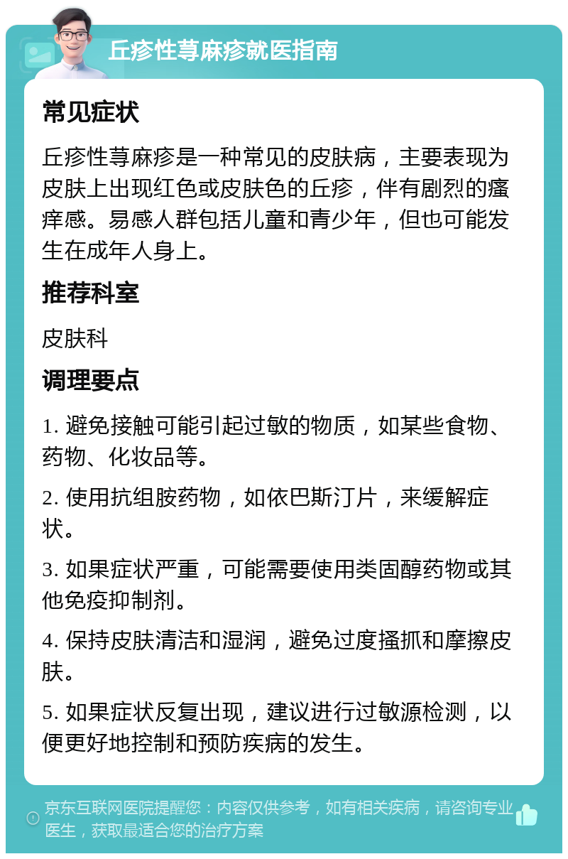 丘疹性荨麻疹就医指南 常见症状 丘疹性荨麻疹是一种常见的皮肤病，主要表现为皮肤上出现红色或皮肤色的丘疹，伴有剧烈的瘙痒感。易感人群包括儿童和青少年，但也可能发生在成年人身上。 推荐科室 皮肤科 调理要点 1. 避免接触可能引起过敏的物质，如某些食物、药物、化妆品等。 2. 使用抗组胺药物，如依巴斯汀片，来缓解症状。 3. 如果症状严重，可能需要使用类固醇药物或其他免疫抑制剂。 4. 保持皮肤清洁和湿润，避免过度搔抓和摩擦皮肤。 5. 如果症状反复出现，建议进行过敏源检测，以便更好地控制和预防疾病的发生。