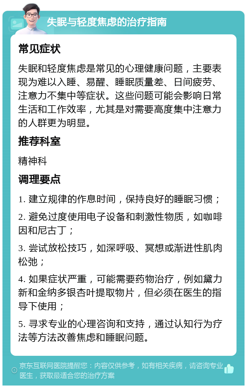 失眠与轻度焦虑的治疗指南 常见症状 失眠和轻度焦虑是常见的心理健康问题，主要表现为难以入睡、易醒、睡眠质量差、日间疲劳、注意力不集中等症状。这些问题可能会影响日常生活和工作效率，尤其是对需要高度集中注意力的人群更为明显。 推荐科室 精神科 调理要点 1. 建立规律的作息时间，保持良好的睡眠习惯； 2. 避免过度使用电子设备和刺激性物质，如咖啡因和尼古丁； 3. 尝试放松技巧，如深呼吸、冥想或渐进性肌肉松弛； 4. 如果症状严重，可能需要药物治疗，例如黛力新和金纳多银杏叶提取物片，但必须在医生的指导下使用； 5. 寻求专业的心理咨询和支持，通过认知行为疗法等方法改善焦虑和睡眠问题。