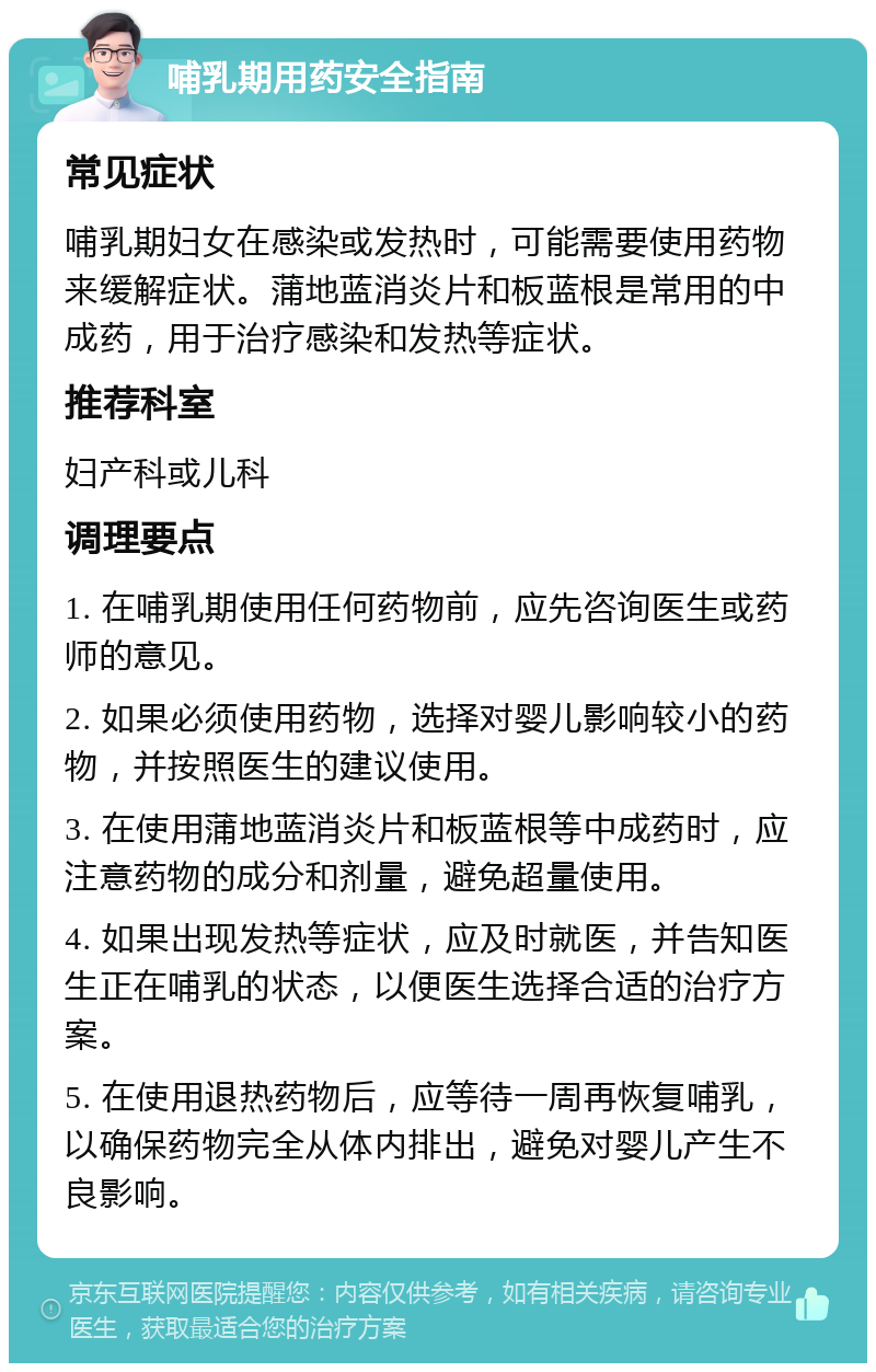 哺乳期用药安全指南 常见症状 哺乳期妇女在感染或发热时，可能需要使用药物来缓解症状。蒲地蓝消炎片和板蓝根是常用的中成药，用于治疗感染和发热等症状。 推荐科室 妇产科或儿科 调理要点 1. 在哺乳期使用任何药物前，应先咨询医生或药师的意见。 2. 如果必须使用药物，选择对婴儿影响较小的药物，并按照医生的建议使用。 3. 在使用蒲地蓝消炎片和板蓝根等中成药时，应注意药物的成分和剂量，避免超量使用。 4. 如果出现发热等症状，应及时就医，并告知医生正在哺乳的状态，以便医生选择合适的治疗方案。 5. 在使用退热药物后，应等待一周再恢复哺乳，以确保药物完全从体内排出，避免对婴儿产生不良影响。