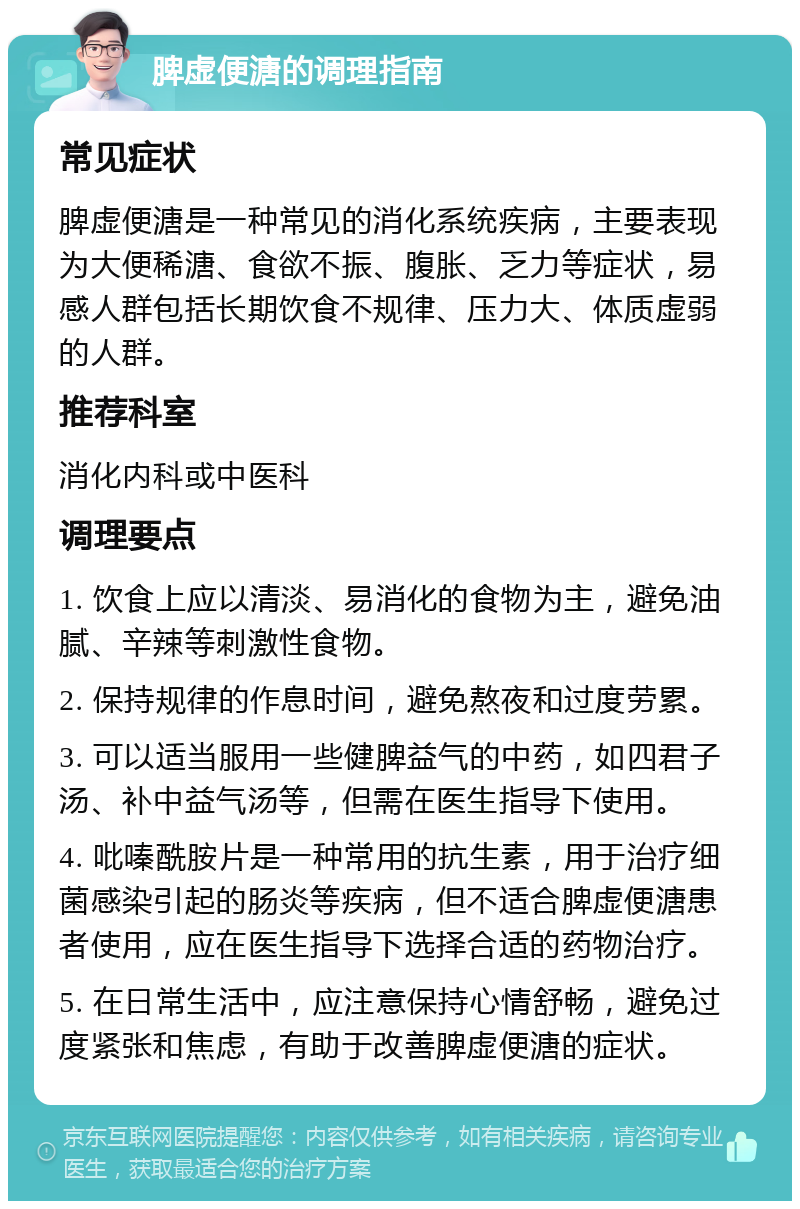 脾虚便溏的调理指南 常见症状 脾虚便溏是一种常见的消化系统疾病，主要表现为大便稀溏、食欲不振、腹胀、乏力等症状，易感人群包括长期饮食不规律、压力大、体质虚弱的人群。 推荐科室 消化内科或中医科 调理要点 1. 饮食上应以清淡、易消化的食物为主，避免油腻、辛辣等刺激性食物。 2. 保持规律的作息时间，避免熬夜和过度劳累。 3. 可以适当服用一些健脾益气的中药，如四君子汤、补中益气汤等，但需在医生指导下使用。 4. 吡嗪酰胺片是一种常用的抗生素，用于治疗细菌感染引起的肠炎等疾病，但不适合脾虚便溏患者使用，应在医生指导下选择合适的药物治疗。 5. 在日常生活中，应注意保持心情舒畅，避免过度紧张和焦虑，有助于改善脾虚便溏的症状。