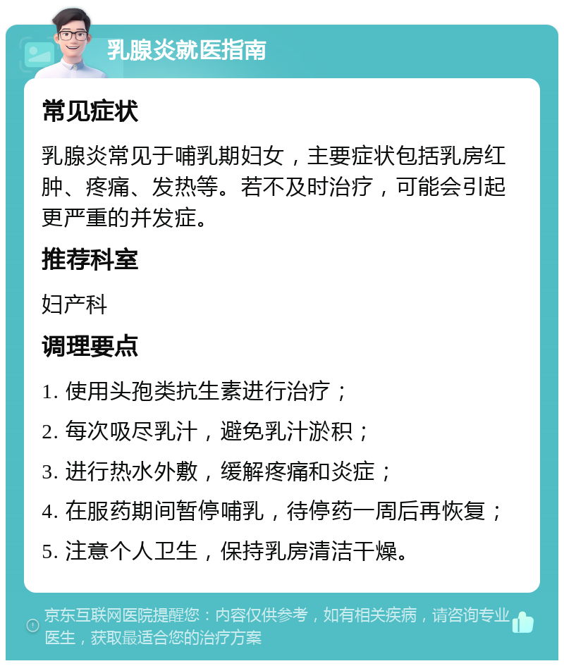 乳腺炎就医指南 常见症状 乳腺炎常见于哺乳期妇女，主要症状包括乳房红肿、疼痛、发热等。若不及时治疗，可能会引起更严重的并发症。 推荐科室 妇产科 调理要点 1. 使用头孢类抗生素进行治疗； 2. 每次吸尽乳汁，避免乳汁淤积； 3. 进行热水外敷，缓解疼痛和炎症； 4. 在服药期间暂停哺乳，待停药一周后再恢复； 5. 注意个人卫生，保持乳房清洁干燥。