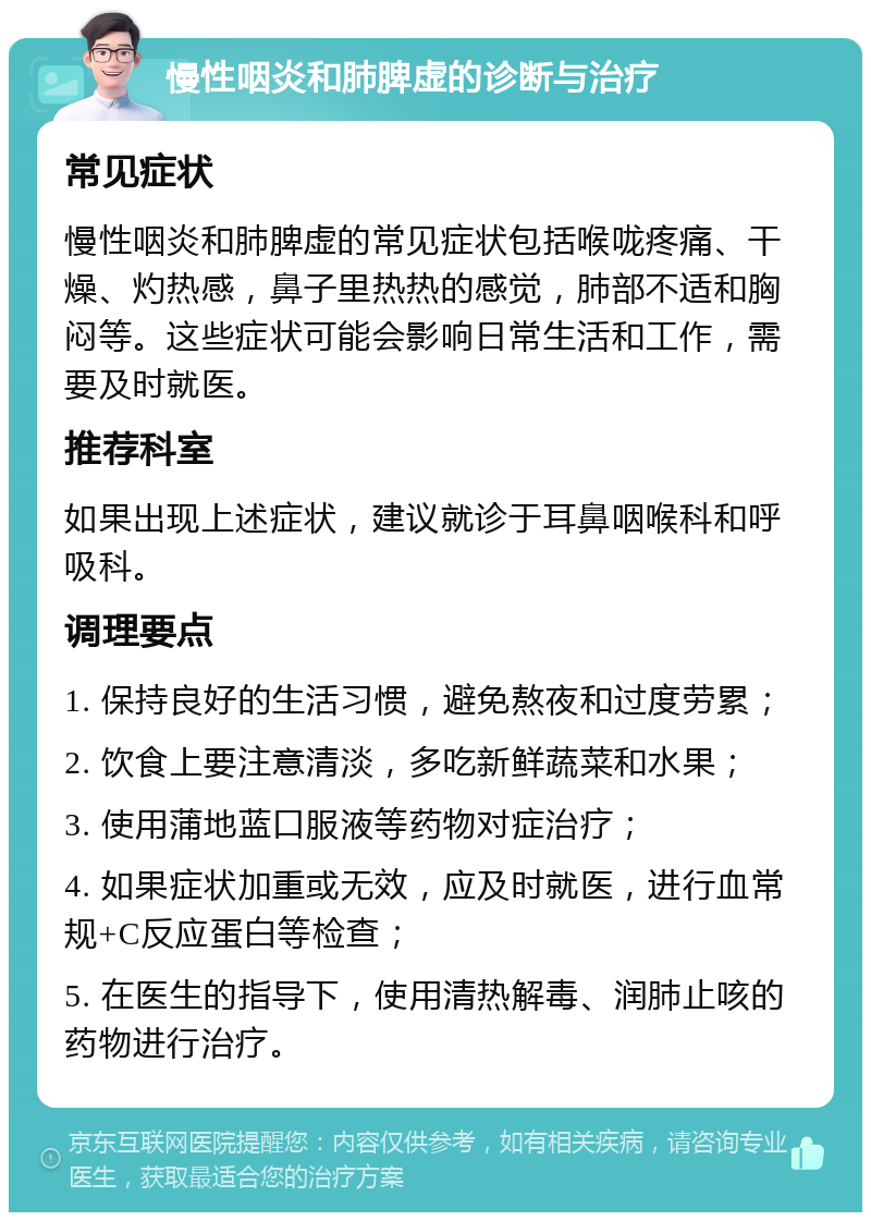 慢性咽炎和肺脾虚的诊断与治疗 常见症状 慢性咽炎和肺脾虚的常见症状包括喉咙疼痛、干燥、灼热感，鼻子里热热的感觉，肺部不适和胸闷等。这些症状可能会影响日常生活和工作，需要及时就医。 推荐科室 如果出现上述症状，建议就诊于耳鼻咽喉科和呼吸科。 调理要点 1. 保持良好的生活习惯，避免熬夜和过度劳累； 2. 饮食上要注意清淡，多吃新鲜蔬菜和水果； 3. 使用蒲地蓝口服液等药物对症治疗； 4. 如果症状加重或无效，应及时就医，进行血常规+C反应蛋白等检查； 5. 在医生的指导下，使用清热解毒、润肺止咳的药物进行治疗。