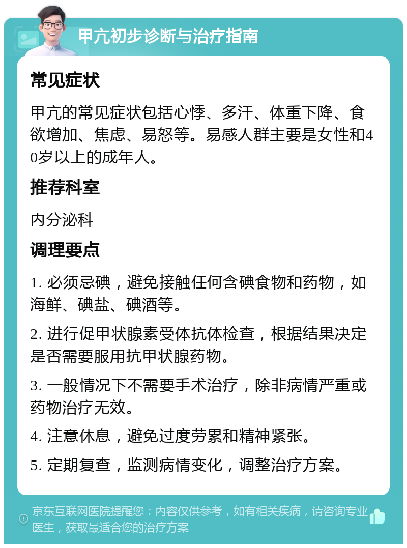 甲亢初步诊断与治疗指南 常见症状 甲亢的常见症状包括心悸、多汗、体重下降、食欲增加、焦虑、易怒等。易感人群主要是女性和40岁以上的成年人。 推荐科室 内分泌科 调理要点 1. 必须忌碘，避免接触任何含碘食物和药物，如海鲜、碘盐、碘酒等。 2. 进行促甲状腺素受体抗体检查，根据结果决定是否需要服用抗甲状腺药物。 3. 一般情况下不需要手术治疗，除非病情严重或药物治疗无效。 4. 注意休息，避免过度劳累和精神紧张。 5. 定期复查，监测病情变化，调整治疗方案。