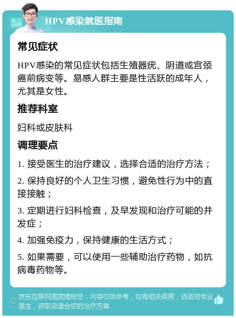 HPV感染就医指南 常见症状 HPV感染的常见症状包括生殖器疣、阴道或宫颈癌前病变等。易感人群主要是性活跃的成年人，尤其是女性。 推荐科室 妇科或皮肤科 调理要点 1. 接受医生的治疗建议，选择合适的治疗方法； 2. 保持良好的个人卫生习惯，避免性行为中的直接接触； 3. 定期进行妇科检查，及早发现和治疗可能的并发症； 4. 加强免疫力，保持健康的生活方式； 5. 如果需要，可以使用一些辅助治疗药物，如抗病毒药物等。