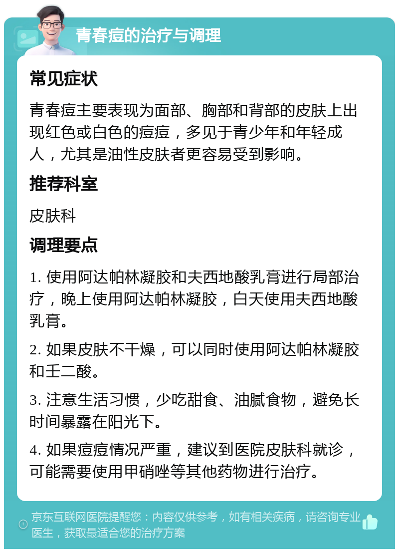 青春痘的治疗与调理 常见症状 青春痘主要表现为面部、胸部和背部的皮肤上出现红色或白色的痘痘，多见于青少年和年轻成人，尤其是油性皮肤者更容易受到影响。 推荐科室 皮肤科 调理要点 1. 使用阿达帕林凝胶和夫西地酸乳膏进行局部治疗，晚上使用阿达帕林凝胶，白天使用夫西地酸乳膏。 2. 如果皮肤不干燥，可以同时使用阿达帕林凝胶和壬二酸。 3. 注意生活习惯，少吃甜食、油腻食物，避免长时间暴露在阳光下。 4. 如果痘痘情况严重，建议到医院皮肤科就诊，可能需要使用甲硝唑等其他药物进行治疗。