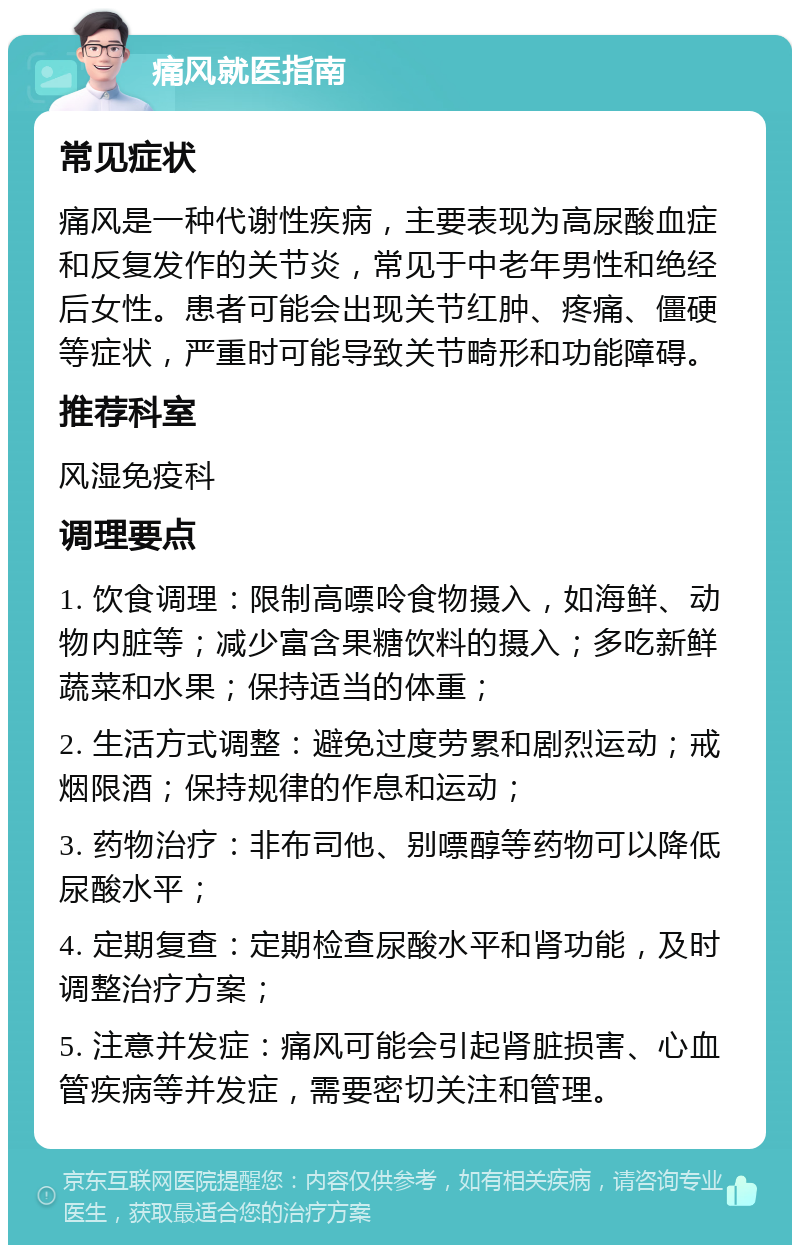 痛风就医指南 常见症状 痛风是一种代谢性疾病，主要表现为高尿酸血症和反复发作的关节炎，常见于中老年男性和绝经后女性。患者可能会出现关节红肿、疼痛、僵硬等症状，严重时可能导致关节畸形和功能障碍。 推荐科室 风湿免疫科 调理要点 1. 饮食调理：限制高嘌呤食物摄入，如海鲜、动物内脏等；减少富含果糖饮料的摄入；多吃新鲜蔬菜和水果；保持适当的体重； 2. 生活方式调整：避免过度劳累和剧烈运动；戒烟限酒；保持规律的作息和运动； 3. 药物治疗：非布司他、别嘌醇等药物可以降低尿酸水平； 4. 定期复查：定期检查尿酸水平和肾功能，及时调整治疗方案； 5. 注意并发症：痛风可能会引起肾脏损害、心血管疾病等并发症，需要密切关注和管理。