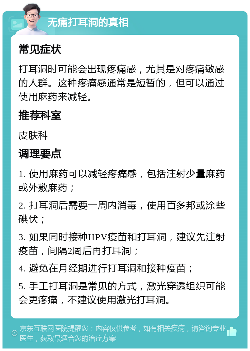 无痛打耳洞的真相 常见症状 打耳洞时可能会出现疼痛感，尤其是对疼痛敏感的人群。这种疼痛感通常是短暂的，但可以通过使用麻药来减轻。 推荐科室 皮肤科 调理要点 1. 使用麻药可以减轻疼痛感，包括注射少量麻药或外敷麻药； 2. 打耳洞后需要一周内消毒，使用百多邦或涂些碘伏； 3. 如果同时接种HPV疫苗和打耳洞，建议先注射疫苗，间隔2周后再打耳洞； 4. 避免在月经期进行打耳洞和接种疫苗； 5. 手工打耳洞是常见的方式，激光穿透组织可能会更疼痛，不建议使用激光打耳洞。