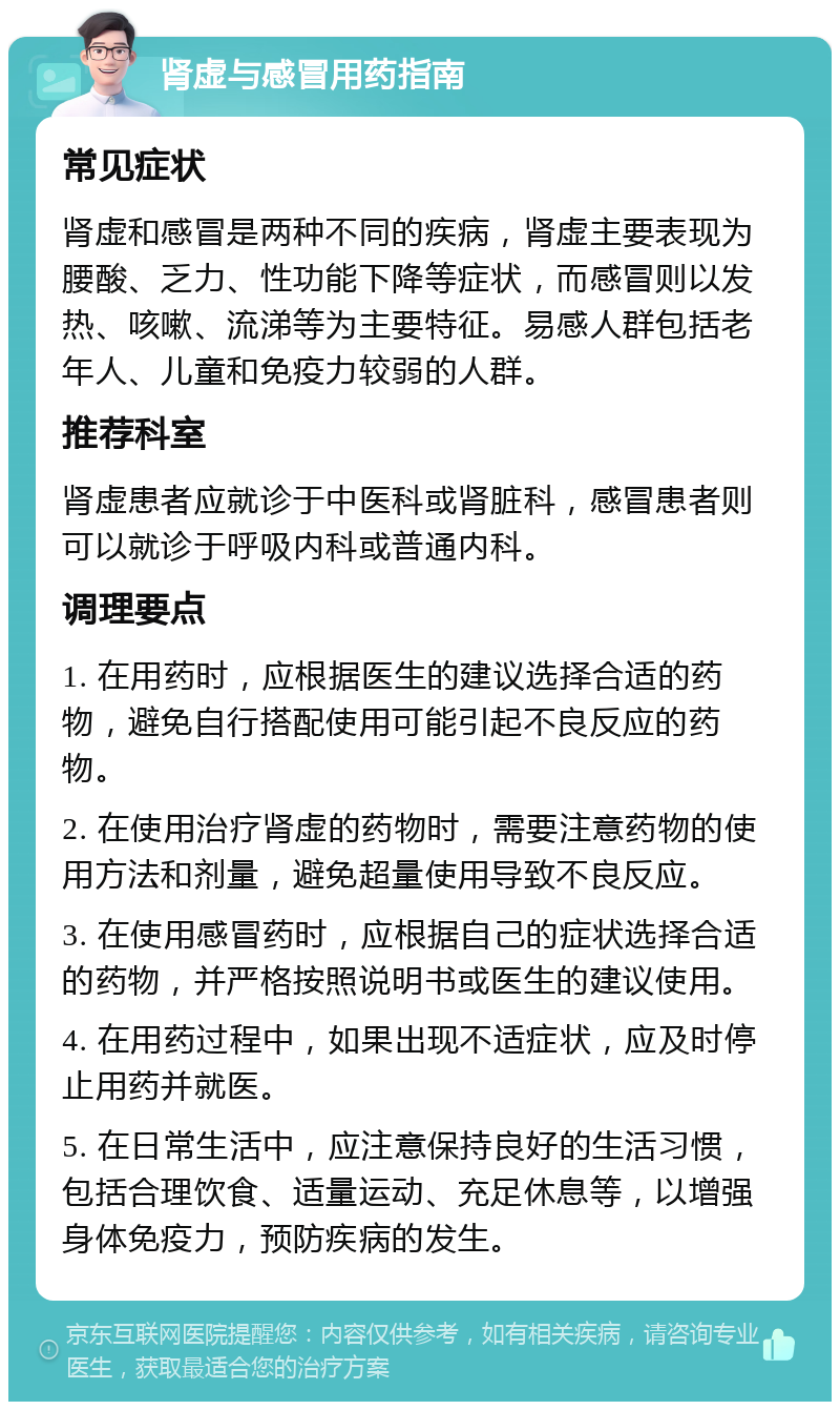 肾虚与感冒用药指南 常见症状 肾虚和感冒是两种不同的疾病，肾虚主要表现为腰酸、乏力、性功能下降等症状，而感冒则以发热、咳嗽、流涕等为主要特征。易感人群包括老年人、儿童和免疫力较弱的人群。 推荐科室 肾虚患者应就诊于中医科或肾脏科，感冒患者则可以就诊于呼吸内科或普通内科。 调理要点 1. 在用药时，应根据医生的建议选择合适的药物，避免自行搭配使用可能引起不良反应的药物。 2. 在使用治疗肾虚的药物时，需要注意药物的使用方法和剂量，避免超量使用导致不良反应。 3. 在使用感冒药时，应根据自己的症状选择合适的药物，并严格按照说明书或医生的建议使用。 4. 在用药过程中，如果出现不适症状，应及时停止用药并就医。 5. 在日常生活中，应注意保持良好的生活习惯，包括合理饮食、适量运动、充足休息等，以增强身体免疫力，预防疾病的发生。