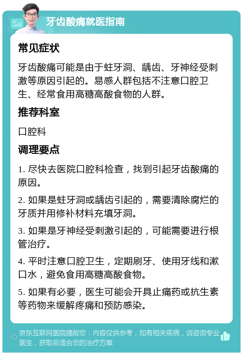 牙齿酸痛就医指南 常见症状 牙齿酸痛可能是由于蛀牙洞、龋齿、牙神经受刺激等原因引起的。易感人群包括不注意口腔卫生、经常食用高糖高酸食物的人群。 推荐科室 口腔科 调理要点 1. 尽快去医院口腔科检查，找到引起牙齿酸痛的原因。 2. 如果是蛀牙洞或龋齿引起的，需要清除腐烂的牙质并用修补材料充填牙洞。 3. 如果是牙神经受刺激引起的，可能需要进行根管治疗。 4. 平时注意口腔卫生，定期刷牙、使用牙线和漱口水，避免食用高糖高酸食物。 5. 如果有必要，医生可能会开具止痛药或抗生素等药物来缓解疼痛和预防感染。