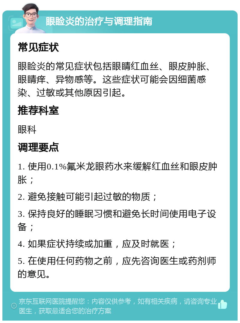 眼睑炎的治疗与调理指南 常见症状 眼睑炎的常见症状包括眼睛红血丝、眼皮肿胀、眼睛痒、异物感等。这些症状可能会因细菌感染、过敏或其他原因引起。 推荐科室 眼科 调理要点 1. 使用0.1%氟米龙眼药水来缓解红血丝和眼皮肿胀； 2. 避免接触可能引起过敏的物质； 3. 保持良好的睡眠习惯和避免长时间使用电子设备； 4. 如果症状持续或加重，应及时就医； 5. 在使用任何药物之前，应先咨询医生或药剂师的意见。