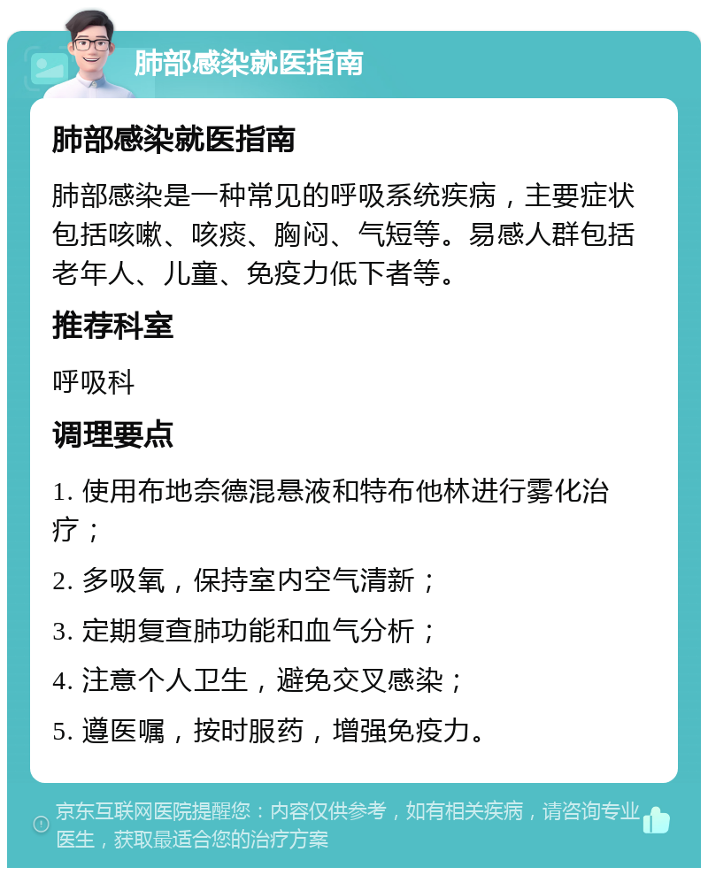 肺部感染就医指南 肺部感染就医指南 肺部感染是一种常见的呼吸系统疾病，主要症状包括咳嗽、咳痰、胸闷、气短等。易感人群包括老年人、儿童、免疫力低下者等。 推荐科室 呼吸科 调理要点 1. 使用布地奈德混悬液和特布他林进行雾化治疗； 2. 多吸氧，保持室内空气清新； 3. 定期复查肺功能和血气分析； 4. 注意个人卫生，避免交叉感染； 5. 遵医嘱，按时服药，增强免疫力。