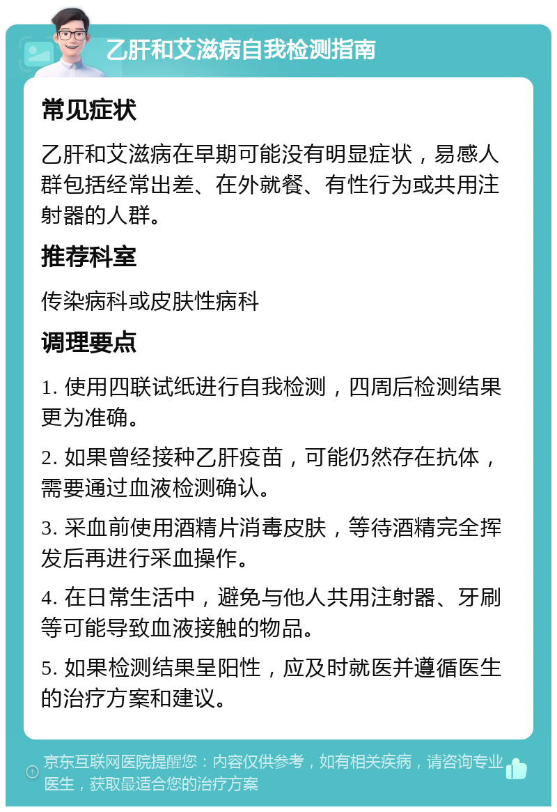 乙肝和艾滋病自我检测指南 常见症状 乙肝和艾滋病在早期可能没有明显症状，易感人群包括经常出差、在外就餐、有性行为或共用注射器的人群。 推荐科室 传染病科或皮肤性病科 调理要点 1. 使用四联试纸进行自我检测，四周后检测结果更为准确。 2. 如果曾经接种乙肝疫苗，可能仍然存在抗体，需要通过血液检测确认。 3. 采血前使用酒精片消毒皮肤，等待酒精完全挥发后再进行采血操作。 4. 在日常生活中，避免与他人共用注射器、牙刷等可能导致血液接触的物品。 5. 如果检测结果呈阳性，应及时就医并遵循医生的治疗方案和建议。