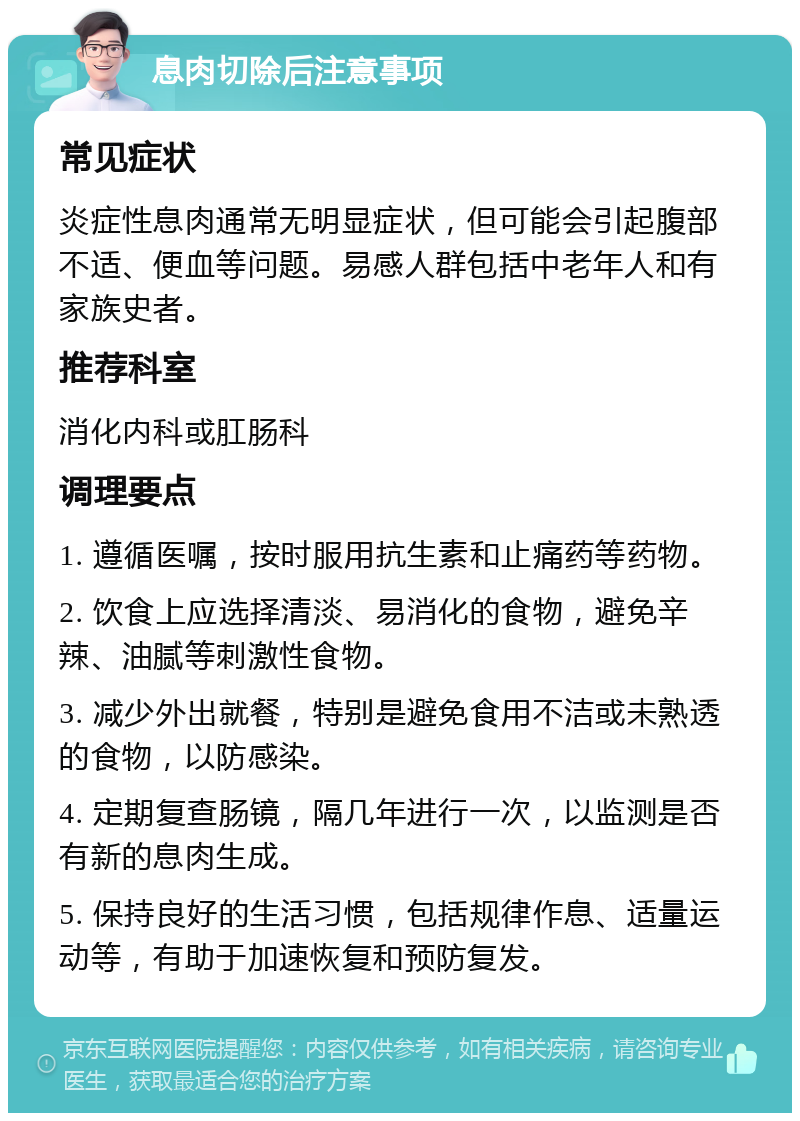 息肉切除后注意事项 常见症状 炎症性息肉通常无明显症状，但可能会引起腹部不适、便血等问题。易感人群包括中老年人和有家族史者。 推荐科室 消化内科或肛肠科 调理要点 1. 遵循医嘱，按时服用抗生素和止痛药等药物。 2. 饮食上应选择清淡、易消化的食物，避免辛辣、油腻等刺激性食物。 3. 减少外出就餐，特别是避免食用不洁或未熟透的食物，以防感染。 4. 定期复查肠镜，隔几年进行一次，以监测是否有新的息肉生成。 5. 保持良好的生活习惯，包括规律作息、适量运动等，有助于加速恢复和预防复发。