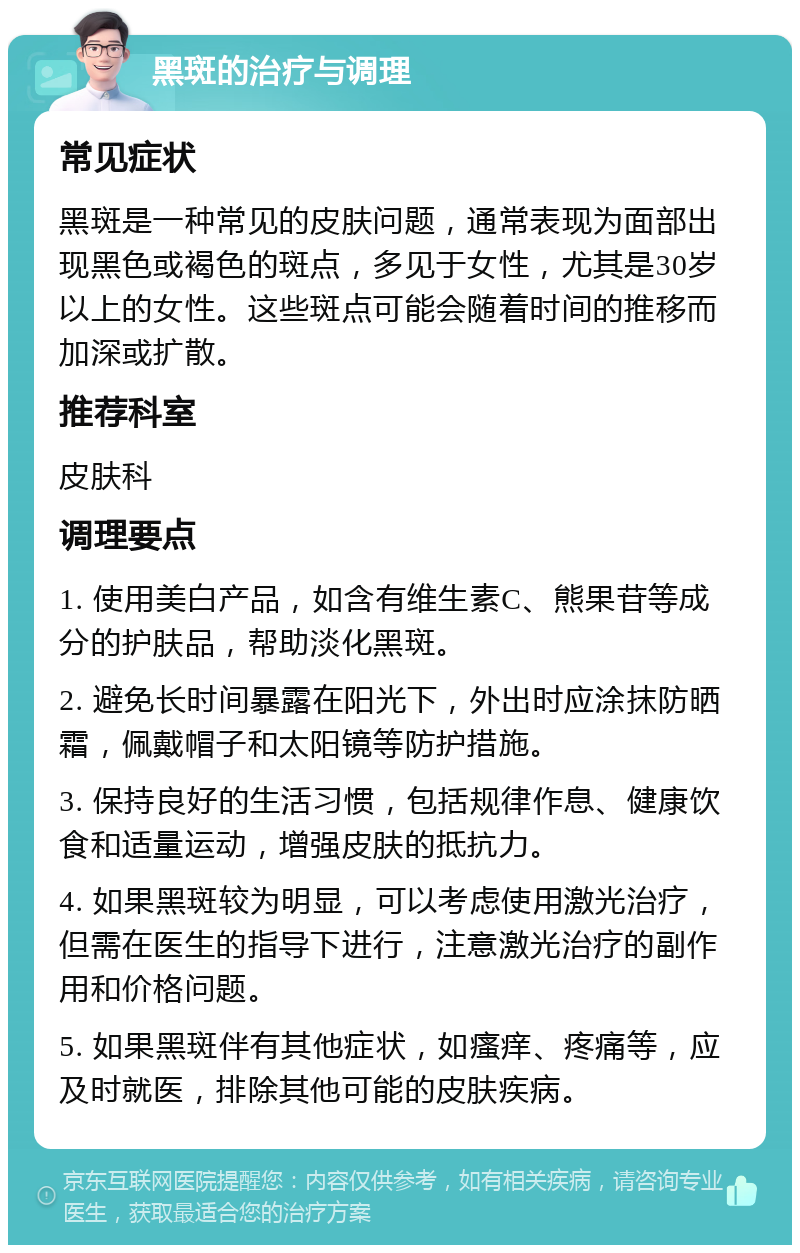 黑斑的治疗与调理 常见症状 黑斑是一种常见的皮肤问题，通常表现为面部出现黑色或褐色的斑点，多见于女性，尤其是30岁以上的女性。这些斑点可能会随着时间的推移而加深或扩散。 推荐科室 皮肤科 调理要点 1. 使用美白产品，如含有维生素C、熊果苷等成分的护肤品，帮助淡化黑斑。 2. 避免长时间暴露在阳光下，外出时应涂抹防晒霜，佩戴帽子和太阳镜等防护措施。 3. 保持良好的生活习惯，包括规律作息、健康饮食和适量运动，增强皮肤的抵抗力。 4. 如果黑斑较为明显，可以考虑使用激光治疗，但需在医生的指导下进行，注意激光治疗的副作用和价格问题。 5. 如果黑斑伴有其他症状，如瘙痒、疼痛等，应及时就医，排除其他可能的皮肤疾病。